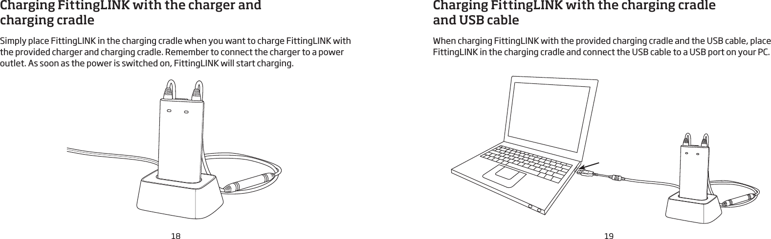 18 19Charging FittingLINK with the charger and  charging cradleSimply place FittingLINK in the charging cradle when you want to charge FittingLINK with the provided charger and charging cradle. Remember to connect the charger to a power outlet. As soon as the power is switched on, FittingLINK will start charging.Charging FittingLINK with the charging cradle  and USB cableWhen charging FittingLINK with the provided charging cradle and the USB cable, place FittingLINK in the charging cradle and connect the USB cable to a USB port on your PC. 