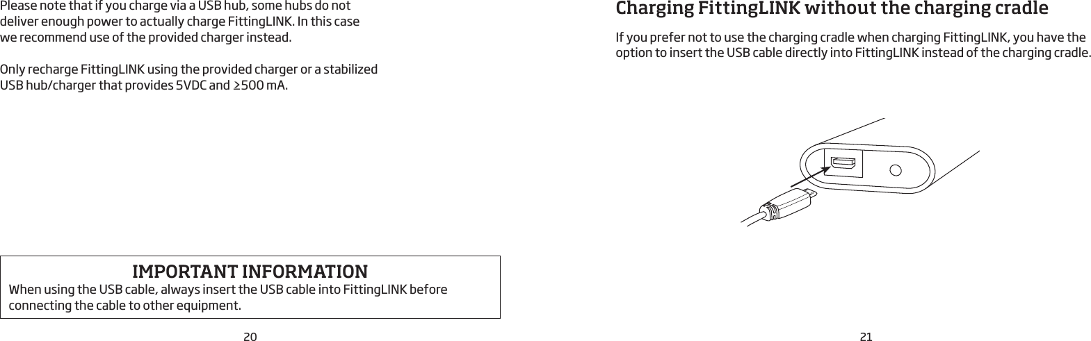 20 21Please note that if you charge via a USB hub, some hubs do not deliver enough power to actually charge FittingLINK. In this case we recommend use of the provided charger instead. Only recharge FittingLINK using the provided charger or a stabilized USB hub/charger that provides 5VDC and ≥500 mA.IMPORTANT INFORMATION When using the USB cable, always insert the USB cable into FittingLINK before connecting the cable to other equipment.Charging FittingLINK without the charging cradle If you prefer not to use the charging cradle when charging FittingLINK, you have the option to insert the USB cable directly into FittingLINK instead of the charging cradle.