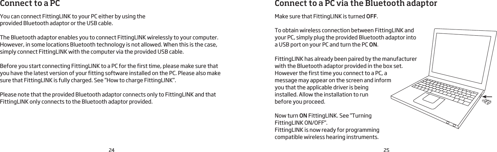 24 25Connect to a PCYou can connect FittingLINK to your PC either by using the provided Bluetooth adaptor or the USB cable.The Bluetooth adaptor enables you to connect FittingLINK wirelessly to your computer.However, in some locations Bluetooth technology is not allowed. When this is the case, simply connect FittingLINK with the computer via the provided USB cable.Before you start connecting FittingLINK to a PC for the first time, please make sure that you have the latest version of your fitting software installed on the PC. Please also make sure that FittingLINK is fully charged. See “How to charge FittingLINK”.Please note that the provided Bluetooth adaptor connects only to FittingLINK and that FittingLINK only connects to the Bluetooth adaptor provided.Connect to a PC via the Bluetooth adaptorMake sure that FittingLINK is turned OFF.To obtain wireless connection between FittingLINK and your PC, simply plug the provided Bluetooth adaptor into  a USB port on your PC and turn the PC ON.FittingLINK has already been paired by the manufacturer with the Bluetooth adaptor provided in the box set. However the first time you connect to a PC, a message may appear on the screen and inform you that the applicable driver is being installed. Allow the installation to run  before you proceed.Now turn ON FittingLINK. See &quot;Turning FittingLINK ON/OFF&quot;. FittingLINK is now ready for programming compatible wireless hearing instruments.