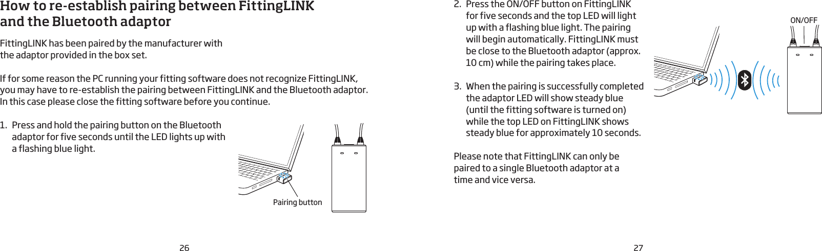 26 27How to re-establish pairing between FittingLINK  and the Bluetooth adaptor FittingLINK has been paired by the manufacturer with the adaptor provided in the box set. If for some reason the PC running your fitting software does not recognize FittingLINK, you may have to re-establish the pairing between FittingLINK and the Bluetooth adaptor. In this case please close the fitting software before you continue.1.  Press and hold the pairing button on the Bluetooth adaptor for five seconds until the LED lights up with a flashing blue light. 2.  Press the ON/OFF button on FittingLINK for five seconds and the top LED will light up with a flashing blue light. The pairing will begin automatically. FittingLINK must be close to the Bluetooth adaptor (approx.  10 cm) while the pairing takes place.3.  When the pairing is successfully completed the adaptor LED will show steady blue (until the fitting software is turned on) while the top LED on FittingLINK shows steady blue for approximately 10 seconds.Please note that FittingLINK can only be paired to a single Bluetooth adaptor at a  time and vice versa.ON/OFFPairing button