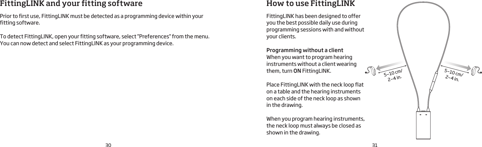 30 31How to use FittingLINK FittingLINK has been designed to offer you the best possible daily use during  programming sessions with and without your clients.Programming without a client When you want to program hearing instruments without a client wearing them, turn ON FittingLINK. Place FittingLINK with the neck loop flat on a table and the hearing instruments on each side of the neck loop as shown in the drawing. When you program hearing instruments, the neck loop must always be closed as shown in the drawing.5—10 cm/2—4 in.5—10 cm/2—4 in.FittingLINK and your fitting softwarePrior to first use, FittingLINK must be detected as a programming device within your fitting software.  To detect FittingLINK, open your fitting software, select &quot;Preferences&quot; from the menu. You can now detect and select FittingLINK as your programming device.