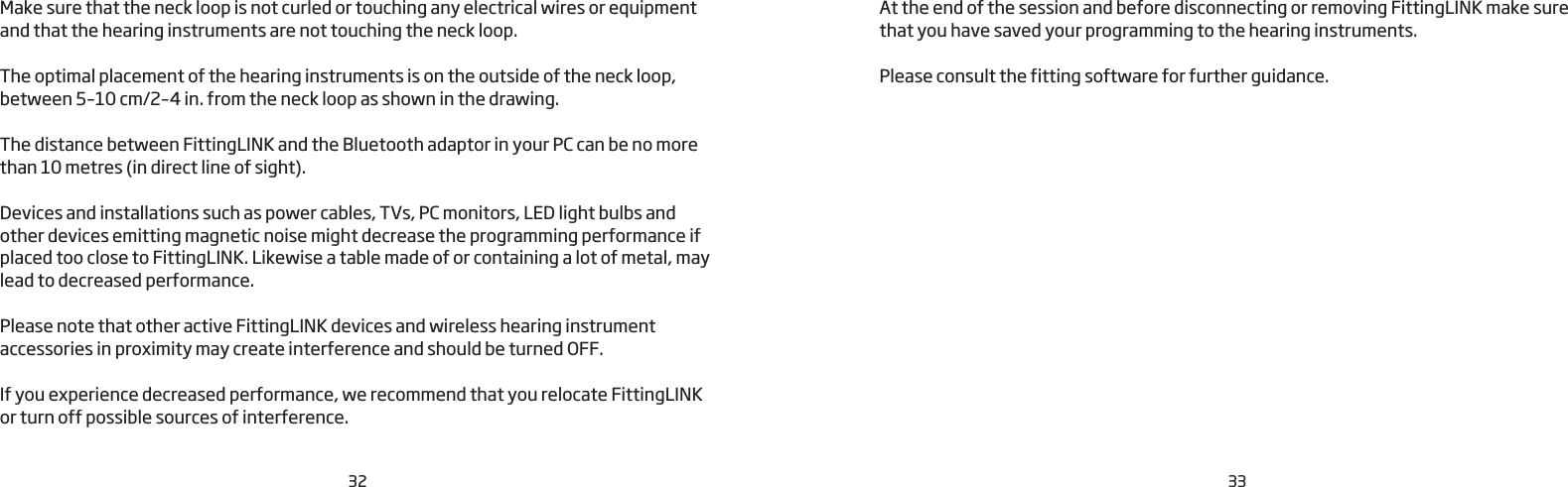 32 33Make sure that the neck loop is not curled or touching any electrical wires or equipment and that the hearing instruments are not touching the neck loop. The optimal placement of the hearing instruments is on the outside of the neck loop, between 5–10 cm/2–4 in. from the neck loop as shown in the drawing. The distance between FittingLINK and the Bluetooth adaptor in your PC can be no more than 10 metres (in direct line of sight).Devices and installations such as power cables, TVs, PC monitors, LED light bulbs and other devices emitting magnetic noise might decrease the programming performance if placed too close to FittingLINK. Likewise a table made of or containing a lot of metal, may lead to decreased performance.Please note that other active FittingLINK devices and wireless hearing instrument accessories in proximity may create interference and should be turned OFF. If you experience decreased performance, we recommend that you relocate FittingLINK or turn off possible sources of interference.At the end of the session and before disconnecting or removing FittingLINK make sure that you have saved your programming to the hearing instruments. Please consult the fitting software for further guidance.