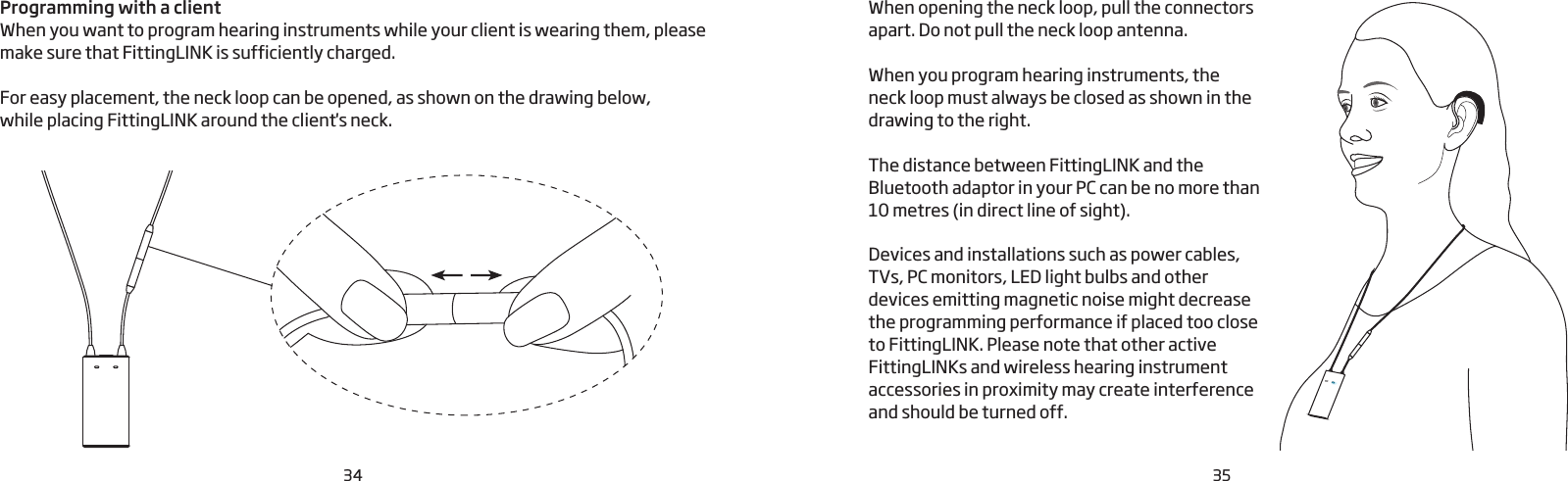 34 35Programming with a clientWhen you want to program hearing instruments while your client is wearing them, please make sure that FittingLINK is sufficiently charged. For easy placement, the neck loop can be opened, as shown on the drawing below,  while placing FittingLINK around the client&apos;s neck.  When opening the neck loop, pull the connectors apart. Do not pull the neck loop antenna. When you program hearing instruments, the neck loop must always be closed as shown in the drawing to the right.The distance between FittingLINK and the Bluetooth adaptor in your PC can be no more than 10 metres (in direct line of sight). Devices and installations such as power cables, TVs, PC monitors, LED light bulbs and other devices emitting magnetic noise might decrease the programming performance if placed too close to FittingLINK. Please note that other active FittingLINKs and wireless hearing instrument accessories in proximity may create interference and should be turned off. 