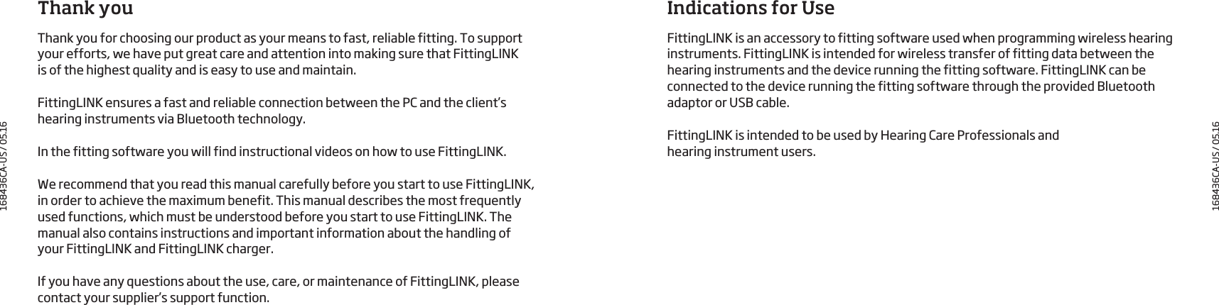 Thank youThank you for choosing our product as your means to fast, reliable fitting. To support your efforts, we have put great care and attention into making sure that FittingLINK is of the highest quality and is easy to use and maintain.FittingLINK ensures a fast and reliable connection between the PC and the client’s hearing instruments via Bluetooth technology.In the fitting software you will find instructional videos on how to use FittingLINK. We recommend that you read this manual carefully before you start to use FittingLINK,  in order to achieve the maximum benefit. This manual describes the most frequently used functions, which must be understood before you start to use FittingLINK. The manual also contains instructions and important information about the handling of  your FittingLINK and FittingLINK charger. If you have any questions about the use, care, or maintenance of FittingLINK, please contact your supplier’s support function.Indications for UseFittingLINK is an accessory to fitting software used when programming wireless hearing instruments. FittingLINK is intended for wireless transfer of fitting data between the hearing instruments and the device running the fitting software. FittingLINK can be connected to the device running the fitting software through the provided Bluetooth adaptor or USB cable. FittingLINK is intended to be used by Hearing Care Professionals andhearing instrument users.168436CA-US / 05.16168436CA-US / 05.16