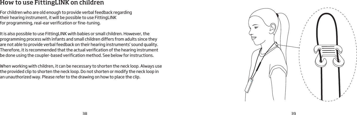 38 39How to use FittingLINK on childrenFor children who are old enough to provide verbal feedback regarding their hearing instrument, it will be possible to use FittingLINK for programming, real-ear verification or fine-tuning.It is also possible to use FittingLINK with babies or small children. However, the programming process with infants and small children differs from adults since they are not able to provide verbal feedback on their hearing instruments’ sound quality. Therefore, it is recommended that the actual verification of the hearing instrument  be done using the coupler-based verification method. See below for instructions.  When working with children, it can be necessary to shorten the neck loop. Always use  the provided clip to shorten the neck loop. Do not shorten or modify the neck loop in  an unauthorized way. Please refer to the drawing on how to place the clip. 