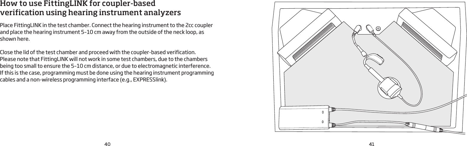 40 41How to use FittingLINK for coupler-based verification using hearing instrument analyzers  Place FittingLINK in the test chamber. Connect the hearing instrument to the 2cc coupler and place the hearing instrument 5–10 cm away from the outside of the neck loop, as shown here.Close the lid of the test chamber and proceed with the coupler-based verification.Please note that FittingLINK will not work in some test chambers, due to the chambers being too small to ensure the 5–10 cm distance, or due to electromagnetic interference.  If this is the case, programming must be done using the hearing instrument programming cables and a non-wireless programming interface (e.g., EXPRESSlink).  
