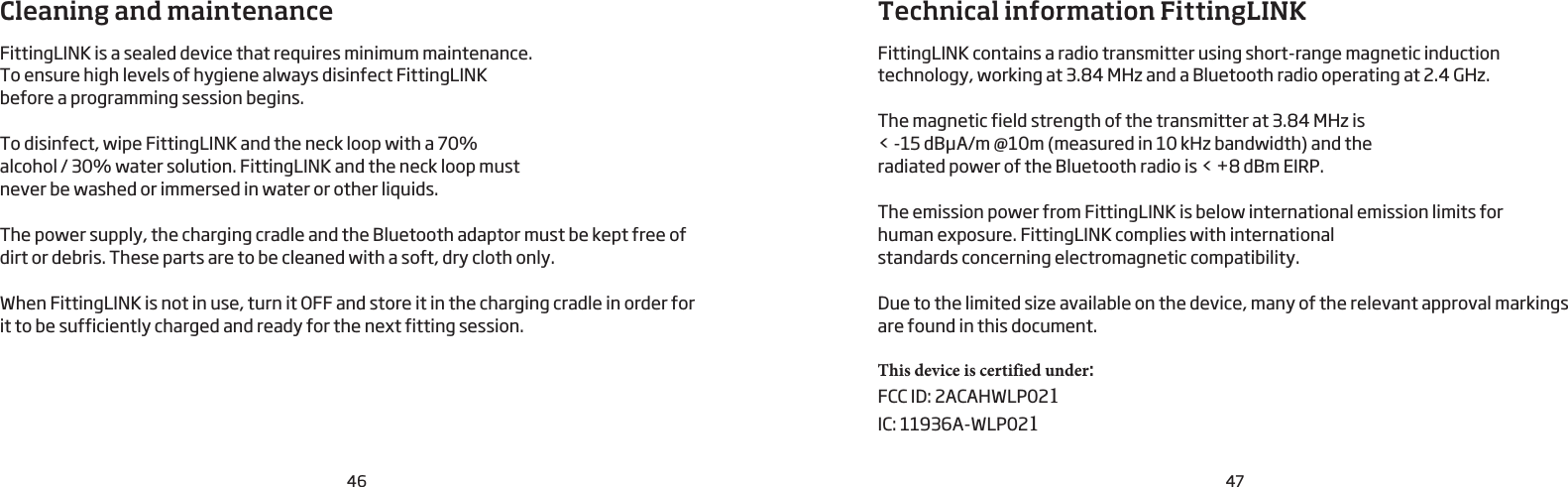 46 47Cleaning and maintenanceFittingLINK is a sealed device that requires minimum maintenance. To ensure high levels of hygiene always disinfect FittingLINK before a programming session begins. To disinfect, wipe FittingLINK and the neck loop with a 70% alcohol / 30% water solution. FittingLINK and the neck loop must never be washed or immersed in water or other liquids.The power supply, the charging cradle and the Bluetooth adaptor must be kept free of dirt or debris. These parts are to be cleaned with a soft, dry cloth only.When FittingLINK is not in use, turn it OFF and store it in the charging cradle in order for  it to be sufficiently charged and ready for the next fitting session.Technical information FittingLINKFittingLINK contains a radio transmitter using short-range magnetic induction technology, working at 3.84 MHz and a Bluetooth radio operating at 2.4 GHz.The magnetic field strength of the transmitter at 3.84 MHz is &lt; -15 dBμA/m @10m (measured in 10 kHz bandwidth) and the radiated power of the Bluetooth radio is &lt; +8 dBm EIRP.The emission power from FittingLINK is below international emission limits for  human exposure. FittingLINK complies with international standards concerning electromagnetic compatibility.Due to the limited size available on the device, many of the relevant approval markings are found in this document.This device is certified under:                 FCC ID: 2ACAHWLP021IC: 11936A-WLP021 