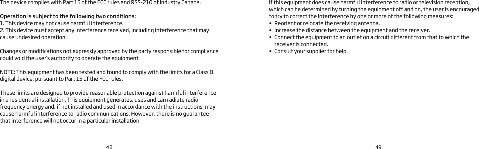 48 49The device complies with Part 15 of the FCC rules and RSS-210 of Industry Canada.Operation is subject to the following two conditions:1. This device may not cause harmful interference.2. This device must accept any interference received, including interference that may cause undesired operation. Changes or modifications not expressly approved by the party responsible for compliance could void the user’s authority to operate the equipment.NOTE: This equipment has been tested and found to comply with the limits for a Class B digital device, pursuant to Part 15 of the FCC rules.These limits are designed to provide reasonable protection against harmful interference in a residential installation. This equipment generates, uses and can radiate radio frequency energy and, if not installed and used in accordance with the instructions, may cause harmful interference to radio communications. However, there is no guarantee that interference will not occur in a particular installation. If this equipment does cause harmful interference to radio or television reception,  which can be determined by turning the equipment off and on, the user is encouraged  to try to correct the interference by one or more of the following measures:•  Reorient or relocate the receiving antenna.•  Increase the distance between the equipment and the receiver.•  Connect the equipment to an outlet on a circuit different from that to which the receiver is connected. •  Consult your supplier for help.