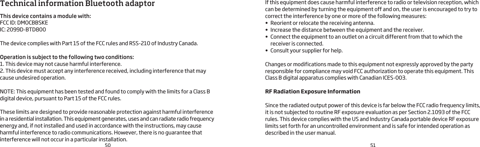 50 51Technical information Bluetooth adaptorThis device contains a module with:FCC ID: DMOCBBSKEIC: 2099D-BTD800  The device complies with Part 15 of the FCC rules and RSS-210 of Industry Canada.Operation is subject to the following two conditions:1. This device may not cause harmful interference.2. This device must accept any interference received, including interference that may cause undesired operation. NOTE: This equipment has been tested and found to comply with the limits for a Class B digital device, pursuant to Part 15 of the FCC rules.These limits are designed to provide reasonable protection against harmful interference in a residential installation. This equipment generates, uses and can radiate radio frequency energy and, if not installed and used in accordance with the instructions, may cause harmful interference to radio communications. However, there is no guarantee that interference will not occur in a particular installation. If this equipment does cause harmful interference to radio or television reception, which can be determined by turning the equipment off and on, the user is encouraged to try to correct the interference by one or more of the following measures:•  Reorient or relocate the receiving antenna.•  Increase the distance between the equipment and the receiver.•  Connect the equipment to an outlet on a circuit different from that to which the receiver is connected. •  Consult your supplier for help.Changes or modifications made to this equipment not expressly approved by the party responsible for compliance may void FCC authorization to operate this equipment. This Class B digital apparatus complies with Canadian ICES-003.RF Radiation Exposure InformationSince the radiated output power of this device is far below the FCC radio frequency limits, it is not subjected to routine RF exposure evaluation as per Section 2.1093 of the FCC rules. This device complies with the US and Industry Canada portable device RF exposure limits set forth for an uncontrolled environment and is safe for intended operation as described in the user manual.