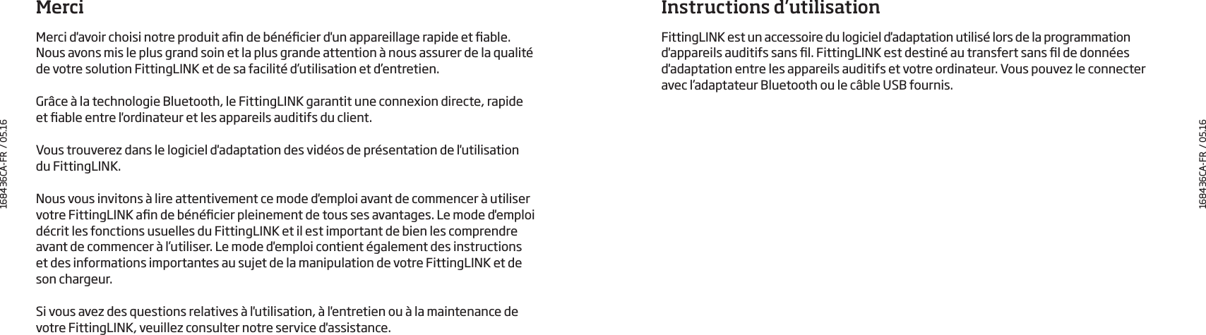 MerciMerci d&apos;avoir choisi notre produit an de bénécier d&apos;un appareillage rapide et able.  Nous avons mis le plus grand soin et la plus grande attention à nous assurer de la qualité de votre solution FittingLINK et de sa facilité d’utilisation et d’entretien.Grâce à la technologie Bluetooth, le FittingLINK garantit une connexion directe, rapide  et able entre l&apos;ordinateur et les appareils auditifs du client.Vous trouverez dans le logiciel d&apos;adaptation des vidéos de présentation de l&apos;utilisation  du FittingLINK. Nous vous invitons à lire attentivement ce mode d&apos;emploi avant de commencer à utiliser votre FittingLINK an de bénécier pleinement de tous ses avantages. Le mode d&apos;emploi décrit les fonctions usuelles du FittingLINK et il est important de bien les comprendre avant de commencer à l’utiliser. Le mode d&apos;emploi contient également des instructions  et des informations importantes au sujet de la manipulation de votre FittingLINK et de son chargeur. Si vous avez des questions relatives à l&apos;utilisation, à l&apos;entretien ou à la maintenance de votre FittingLINK, veuillez consulter notre service d&apos;assistance.Instructions d’utilisationFittingLINK est un accessoire du logiciel d&apos;adaptation utilisé lors de la programmation d&apos;appareils auditifs sans l. FittingLINK est destiné au transfert sans l de données d&apos;adaptation entre les appareils auditifs et votre ordinateur. Vous pouvez le connecter avec l’adaptateur Bluetooth ou le câble USB fournis. 168436CA-FR  / 05.16168436CA-FR  / 05.16