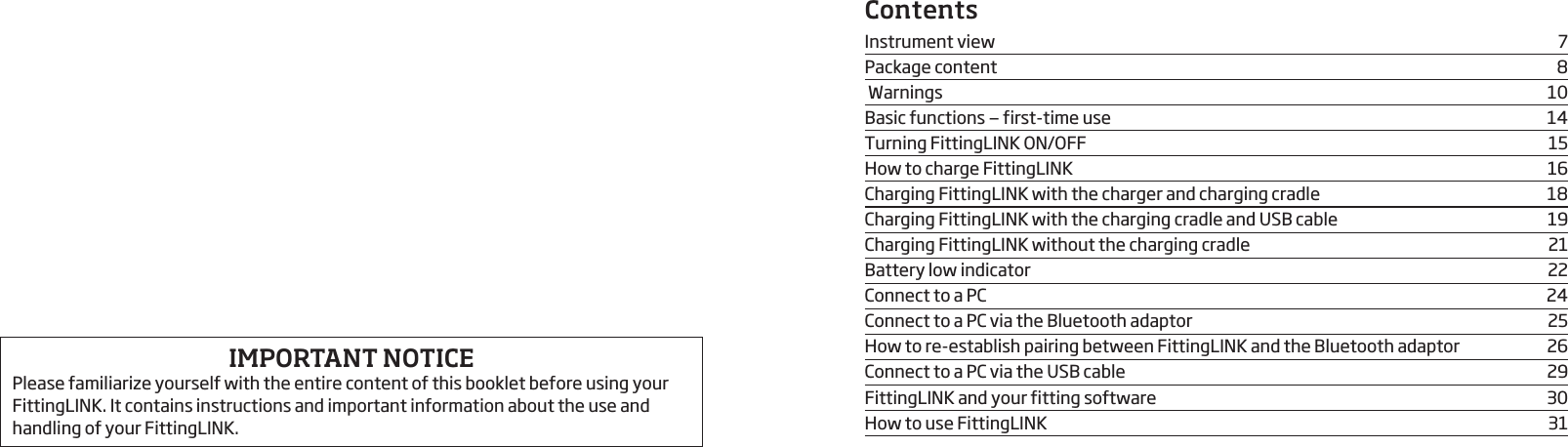 ContentsInstrument view  7Package content  8 Warnings  10Basic functions — first-time use  14Turning FittingLINK ON/OFF  15How to charge FittingLINK  16Charging FittingLINK with the charger and charging cradle  18Charging FittingLINK with the charging cradle and USB cable  19Charging FittingLINK without the charging cradle   21Battery low indicator  22Connect to a PC  24Connect to a PC via the Bluetooth adaptor  25How to re-establish pairing between FittingLINK and the Bluetooth adaptor   26Connect to a PC via the USB cable  29FittingLINK and your fitting software  30How to use FittingLINK   31IMPORTANT NOTICEPlease familiarize yourself with the entire content of this booklet before using your FittingLINK. It contains instructions and important informa tion about the use and handling of your FittingLINK.