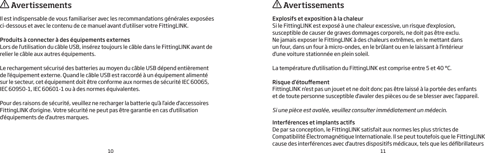 10 11Il est indispensable de vous familiariser avec les recommandations générales exposéesci-dessous et avec le contenu de ce manuel avant d’utiliser votre FittingLINK.Produits à connecter à des équipements externesLors de l&apos;utilisation du câble USB, insérez toujours le câble dans le FittingLINK avant de relier le câble aux autres équipements.Le rechargement sécurisé des batteries au moyen du câble USB dépend entièrement  de l&apos;équipement externe. Quand le câble USB est raccordé à un équipement alimenté  sur le secteur, cet équipement doit être conforme aux normes de sécurité IEC 60065,  IEC 60950-1, IEC 60601-1 ou à des normes équivalentes.Pour des raisons de sécurité, veuillez ne recharger la batterie qu&apos;à l&apos;aide d&apos;accessoires FittingLINK d&apos;origine. Votre sécurité ne peut pas être garantie en cas d&apos;utilisation d&apos;équipements de d’autres marques. AvertissementsExplosifs et exposition à la chaleurSi le FittingLINK est exposé à une chaleur excessive, un risque d&apos;explosion, susceptible de causer de graves dommages corporels, ne doit pas être exclu.Ne jamais exposer le FittingLINK à des chaleurs extrêmes, en le mettant dansun four, dans un four à micro-ondes, en le brûlant ou en le laissant à l&apos;intérieurd&apos;une voiture stationnée en plein soleil.La température d&apos;utilisation du FittingLINK est comprise entre 5et 40°C.Risque d’étouementFittingLINK n&apos;est pas un jouet et ne doit donc pas être laissé à la portée des enfants  et de toute personne susceptible d&apos;avaler des pièces ou de se blesser avec l&apos;appareil.Si une pièce est avalée, veuillez consulter immédiatement un médecin.Interférences et implants actifsDe par sa conception, le FittingLINK satisfait aux normes les plus strictes de  Compatibilité Électromagnétique Internationale. Il se peut toutefois que le FittingLINK cause des interférences avec d&apos;autres dispositifs médicaux, tels que les débrillateurs   Avertissements