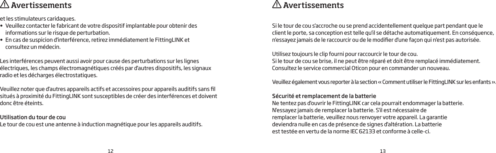 12 13et les stimulateurs caridaques.•  Veuillez contacter le fabricant de votre dispositif implantable pour obtenir des informations sur le risque de perturbation.•  En cas de suspicion d&apos;interférence, retirez immédiatement le FittingLINK et  consultez un médecin.Les interférences peuvent aussi avoir pour cause des perturbations sur les lignes électriques, les champs électromagnétiques créés par d&apos;autres dispositifs, les signaux radio et les décharges électrostatiques. Veuillez noter que d&apos;autres appareils actifs et accessoires pour appareils auditifs sans l situés à proximité du FittingLINK sont susceptibles de créer des interférences et doivent donc être éteints. Utilisation du tour de couLe tour de cou est une antenne à induction magnétique pour les appareils auditifs. Si le tour de cou s&apos;accroche ou se prend accidentellement quelque part pendant que le client le porte, sa conception est telle qu&apos;il se détache automatiquement. En conséquence, n&apos;essayez jamais de le raccourcir ou de le modier d&apos;une façon qui n&apos;est pas autorisée.Utilisez toujours le clip fourni pour raccourcir le tour de cou.Si le tour de cou se brise, il ne peut être réparé et doit être remplacé immédiatement. Consultez le service commercial Oticon pour en commander un nouveau.Veuillez également vous reporter à la section «Comment utiliser le FittingLINK sur les enfants».Sécurité et remplacement de la batterieNe tentez pas d&apos;ouvrir le FittingLINK car cela pourrait endommager la batterie.N&apos;essayez jamais de remplacer la batterie. S&apos;il est nécessaire de remplacer la batterie, veuillez nous renvoyer votre appareil. La garantie deviendra nulle en cas de présence de signes d&apos;altération. La batterie est testée en vertu de la norme IEC 62133 et conforme à celle-ci.  Avertissements  Avertissements