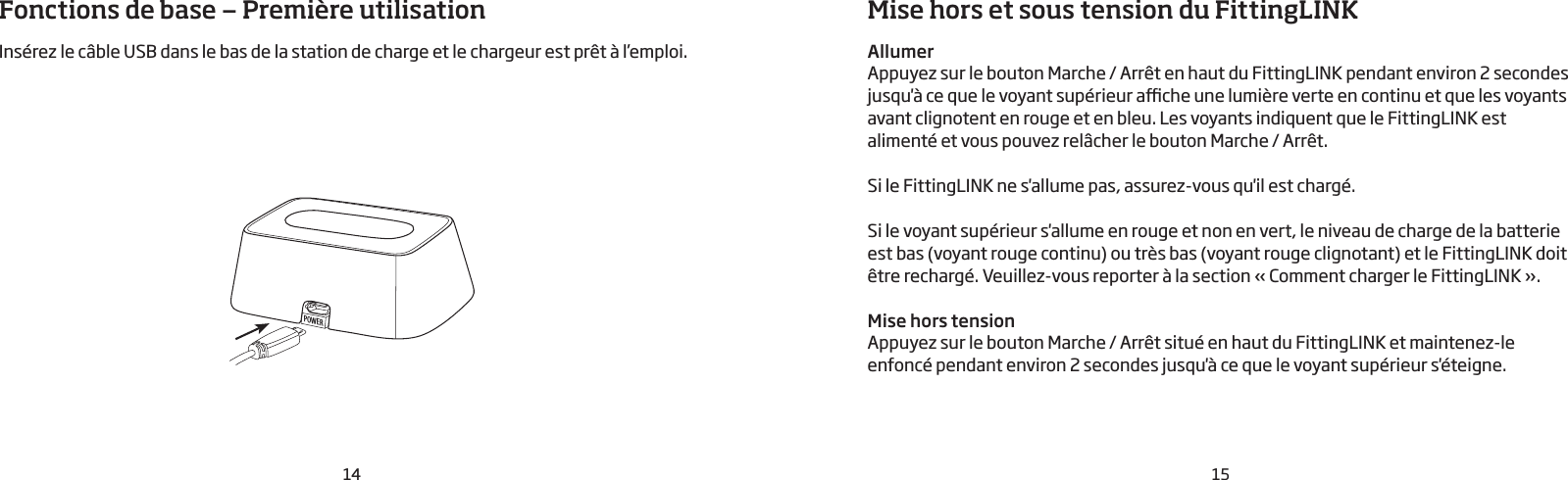 POWER14 15Fonctions de base — Première utilisationInsérez le câble USB dans le bas de la station de charge et le chargeur est prêt à l’emploi.Mise hors et sous tension du FittingLINKAllumerAppuyez sur le bouton Marche / Arrêt en haut du FittingLINK pendant environ 2secondes jusqu&apos;à ce que le voyant supérieur ache une lumière verte en continu et que les voyants avant clignotent en rouge et en bleu. Les voyants indiquent que le FittingLINK est alimenté et vous pouvez relâcher le bouton Marche / Arrêt. Si le FittingLINK ne s&apos;allume pas, assurez-vous qu&apos;il est chargé. Si le voyant supérieur s&apos;allume en rouge et non en vert, le niveau de charge de la batterie est bas (voyant rouge continu) ou très bas (voyant rouge clignotant) et le FittingLINK doit être rechargé. Veuillez-vous reporter à la section «Comment charger le FittingLINK».Mise hors tensionAppuyez sur le bouton Marche / Arrêt situé en haut du FittingLINK et maintenez-le enfoncé pendant environ 2 secondes jusqu&apos;à ce que le voyant supérieur s&apos;éteigne. 