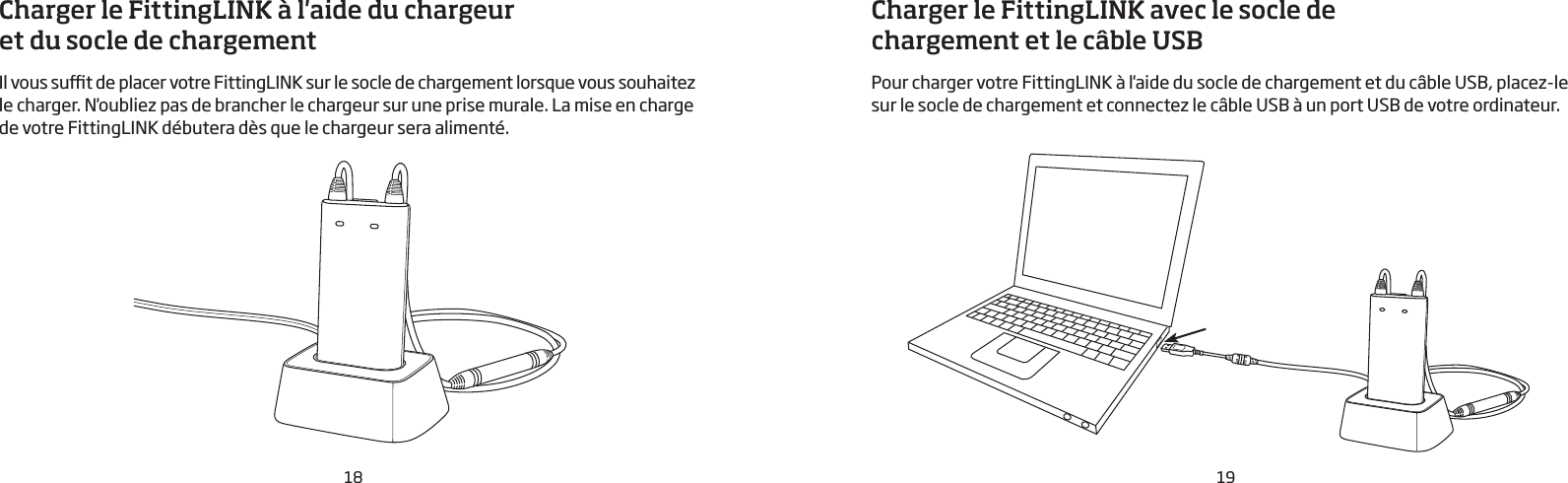18 19Charger le FittingLINK à l&apos;aide du chargeur et du socle de chargementIl vous sut de placer votre FittingLINK sur le socle de chargement lorsque vous souhaitez le charger. N&apos;oubliez pas de brancher le chargeur sur une prise murale. La mise en charge de votre FittingLINK débutera dès que le chargeur sera alimenté.Charger le FittingLINK avec le socle de chargement et le câble USBPour charger votre FittingLINK à l&apos;aide du socle de chargement et du câble USB, placez-le sur le socle de chargement et connectez le câble USB à un port USB de votre ordinateur. 