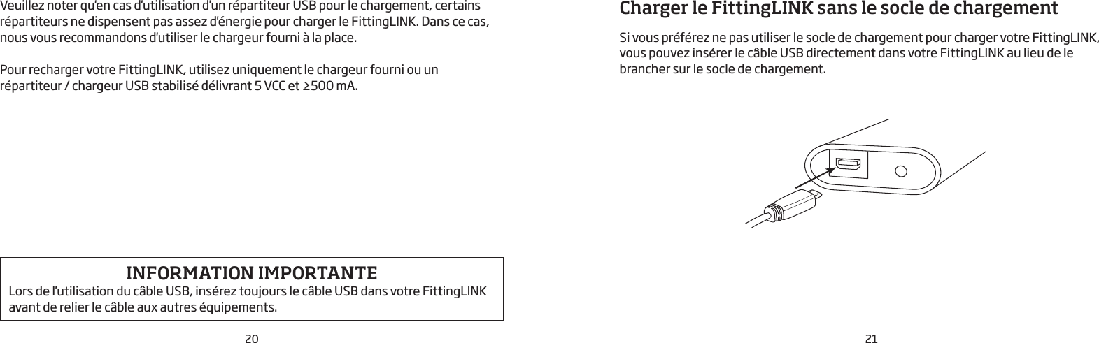 20 21Veuillez noter qu&apos;en cas d&apos;utilisation d&apos;un répartiteur USB pour le chargement, certains répartiteurs ne dispensent pas assez d&apos;énergie pour charger le FittingLINK. Dans ce cas, nous vous recommandons d&apos;utiliser le chargeur fourni à la place. Pour recharger votre FittingLINK, utilisez uniquement le chargeur fourni ou un  répartiteur / chargeur USB stabilisé délivrant 5VCC et ≥500mA.INFORMATION IMPORTANTE Lors de l&apos;utilisation du câble USB, insérez toujours le câble USB dans votre FittingLINK avant de relier le câble aux autres équipements.Charger le FittingLINK sans le socle de chargement Si vous préférez ne pas utiliser le socle de chargement pour charger votre FittingLINK, vous pouvez insérer le câble USB directement dans votre FittingLINK au lieu de le brancher sur le socle de chargement.