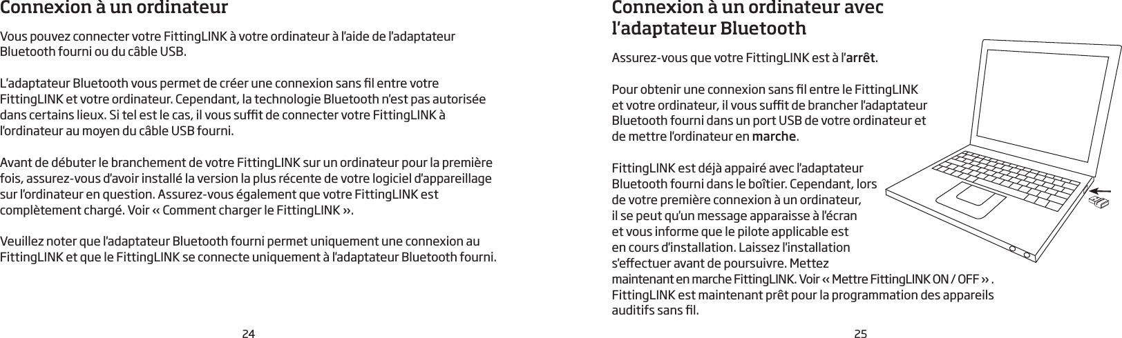 24 25Connexion à un ordinateurVous pouvez connecter votre FittingLINK à votre ordinateur à l&apos;aide de l&apos;adaptateur Bluetooth fourni ou du câble USB.L&apos;adaptateur Bluetooth vous permet de créer une connexion sans l entre votre FittingLINK et votre ordinateur. Cependant, la technologie Bluetooth n&apos;est pas autorisée dans certains lieux. Si tel est le cas, il vous sut de connecter votre FittingLINK à l&apos;ordinateur au moyen du câble USB fourni.Avant de débuter le branchement de votre FittingLINK sur un ordinateur pour la première fois, assurez-vous d&apos;avoir installé la version la plus récente de votre logiciel d&apos;appareillage sur l&apos;ordinateur en question. Assurez-vous également que votre FittingLINK est complètement chargé. Voir «Comment charger le FittingLINK».Veuillez noter que l&apos;adaptateur Bluetooth fourni permet uniquement une connexion au FittingLINK et que le FittingLINK se connecte uniquement à l&apos;adaptateur Bluetooth fourni.Connexion à un ordinateur avec l&apos;adaptateur BluetoothAssurez-vous que votre FittingLINK est à l&apos;arrêt.Pour obtenir une connexion sans l entre le FittingLINK et votre ordinateur, il vous sut de brancher l&apos;adaptateur Bluetooth fourni dans un port USB de votre ordinateur et  de mettre l&apos;ordinateur en marche.FittingLINK est déjà appairé avec l&apos;adaptateur Bluetooth fourni dans le boîtier. Cependant, lors de votre première connexion à un ordinateur, il se peut qu&apos;un message apparaisse à l&apos;écran et vous informe que le pilote applicable est en cours d&apos;installation. Laissez l&apos;installation s&apos;eectuer avant de poursuivre. Mettez maintenant en marche FittingLINK. Voir « Mettre FittingLINK ON / OFF » .FittingLINK est maintenant prêt pour la programmation des appareils  auditifs sans l.