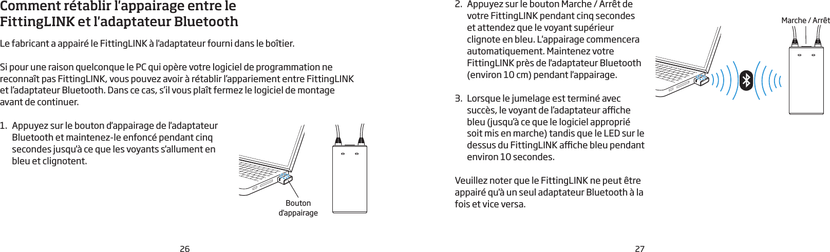 26 27Comment rétablir l&apos;appairage entre le FittingLINK et l&apos;adaptateur Bluetooth Le fabricant a appairé le FittingLINK à l&apos;adaptateur fourni dans le boîtier. Si pour une raison quelconque le PC qui opère votre logiciel de programmation ne   reconnaît pas FittingLINK, vous pouvez avoir à rétablir l’appariement entre FittingLINKet l’adaptateur Bluetooth. Dans ce cas, s’il vous plaît fermez le logiciel de montageavant de continuer.1.  Appuyez sur le bouton d&apos;appairage de l&apos;adaptateur  Bluetooth et maintenez-le enfoncé pendant cinq secondes jusqu&apos;à ce que les voyants s&apos;allument en bleu et clignotent. 2.  Appuyez sur le bouton Marche / Arrêt de votre FittingLINK pendant cinq secondes et attendez que le voyant supérieur clignote en bleu. L&apos;appairage commencera automatiquement. Maintenez votre FittingLINK près de l&apos;adaptateur Bluetooth (environ 10cm) pendant l&apos;appairage.3.  Lorsque le jumelage est terminé avec succès, le voyant de l’adaptateur ache bleu (jusqu’à ce que le logiciel approprié soit mis en marche) tandis que le LED sur le dessus du FittingLINK ache bleu pendant environ 10 secondes.Veuillez noter que le FittingLINK ne peut être appairé qu&apos;à un seul adaptateur Bluetooth à la fois et vice versa.Marche / ArrêtBouton d&apos;appairage