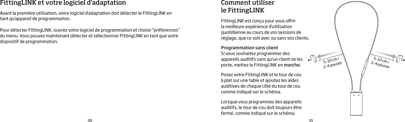 30 31Comment utiliser le FittingLINK FittingLINK est conçu pour vous orir la meilleure expérience d&apos;utilisation quotidienne au cours de vos sessions de réglage, que ce soit avec ou sans vos clients.Programmation sans client Si vous souhaitez programmer des  appareils auditifs sans qu&apos;un client ne les porte, mettez le FittingLINK en marche. Posez votre FittingLINK et le tour de cou à plat sur une table et ajoutez les aides auditives de chaque côté du tour de cou comme indiqué sur le schéma. Lorsque vous programmez des appareils auditifs, le tour de cou doit toujours être fermé, comme indiqué sur le schéma.5–10 cm /2–4 pouces5–10 cm /2–4 poucesFittingLINK et votre logiciel d&apos;adaptationAvant la première utilisation, votre logiciel d&apos;adaptation doit détecter le FittingLINK en tant qu&apos;appareil de programmation.  Pour détecter FittingLINK, ouvrez votre logiciel de programmation et choisir “préferences” du menu. Vous pouvez maintenant détecter et sélectionner FittingLINK en tant que votre dispositif de programmation.