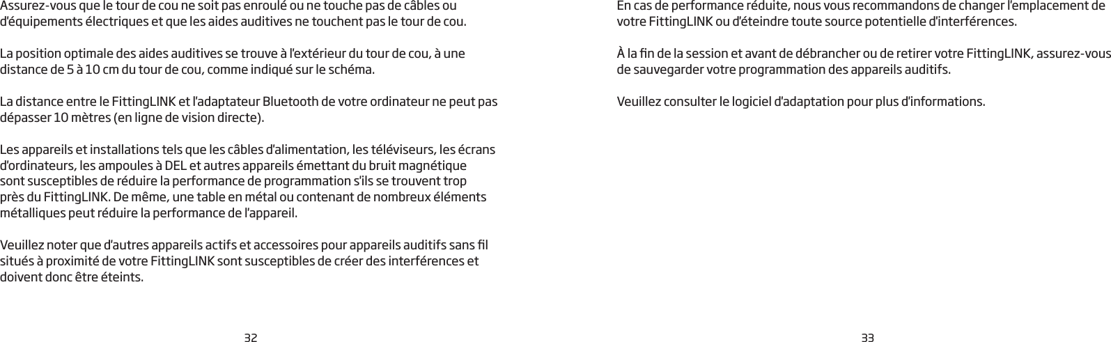 32 33Assurez-vous que le tour de cou ne soit pas enroulé ou ne touche pas de câbles ou d&apos;équipements électriques et que les aides auditives ne touchent pas le tour de cou. La position optimale des aides auditives se trouve à l&apos;extérieur du tour de cou, à une distance de 5 à 10 cm du tour de cou, comme indiqué sur le schéma. La distance entre le FittingLINK et l&apos;adaptateur Bluetooth de votre ordinateur ne peut pas dépasser 10 mètres (en ligne de vision directe).Les appareils et installations tels que les câbles d&apos;alimentation, les téléviseurs, les écrans d&apos;ordinateurs, les ampoules à DEL et autres appareils émettant du bruit magnétique sont susceptibles de réduire la performance de programmation s&apos;ils se trouvent trop près du FittingLINK. De même, une table en métal ou contenant de nombreux éléments métalliques peut réduire la performance de l&apos;appareil.Veuillez noter que d&apos;autres appareils actifs et accessoires pour appareils auditifs sans l situés à proximité de votre FittingLINK sont susceptibles de créer des interférences et doivent donc être éteints. En cas de performance réduite, nous vous recommandons de changer l&apos;emplacement de votre FittingLINK ou d&apos;éteindre toute source potentielle d&apos;interférences.À la n de la session et avant de débrancher ou de retirer votre FittingLINK, assurez-vous de sauvegarder votre programmation des appareils auditifs. Veuillez consulter le logiciel d&apos;adaptation pour plus d&apos;informations.