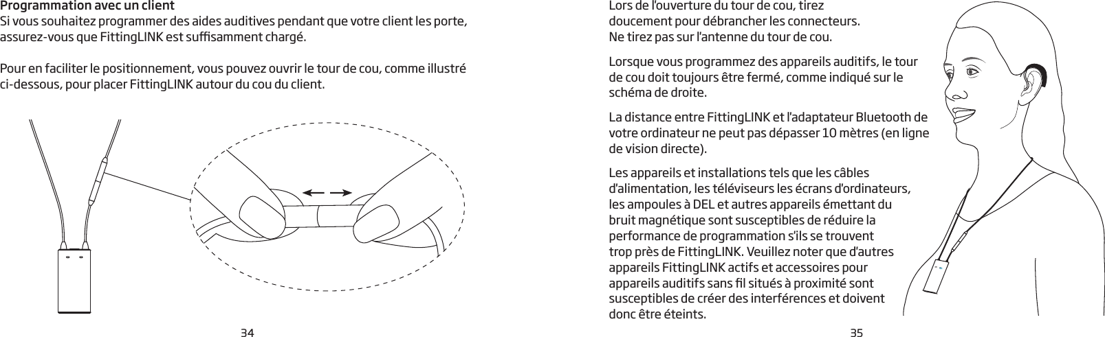 34 35Programmation avec un clientSi vous souhaitez programmer des aides auditives pendant que votre client les porte, assurez-vous que FittingLINK est susamment chargé. Pour en faciliter le positionnement, vous pouvez ouvrir le tour de cou, comme illustré  ci-dessous, pour placer FittingLINK autour du cou du client.  Lors de l&apos;ouverture du tour de cou, tirez doucement pour débrancher les connecteurs. Ne tirez pas sur l&apos;antenne du tour de cou. Lorsque vous programmez des appareils auditifs, le tour de cou doit toujours être fermé, comme indiqué sur le schéma de droite.La distance entre FittingLINK et l&apos;adaptateur Bluetooth de votre ordinateur ne peut pas dépasser 10 mètres (en ligne de vision directe). Les appareils et installations tels que les câbles d&apos;alimentation, les téléviseurs les écrans d&apos;ordinateurs, les ampoules à DEL et autres appareils émettant du  bruit magnétique sont susceptibles de réduire la performance de programmation s&apos;ils se trouvent  trop près de FittingLINK. Veuillez noter que d&apos;autres  appareils FittingLINK actifs et accessoires pour  appareils auditifs sans l situés à proximité sont susceptibles de créer des interférences et doivent donc être éteints. 