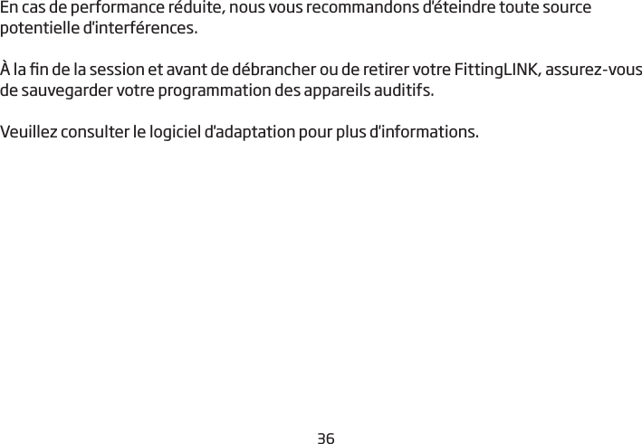 36En cas de performance réduite, nous vous recommandons d&apos;éteindre toute source potentielle d&apos;interférences.À la n de la session et avant de débrancher ou de retirer votre FittingLINK, assurez-vous de sauvegarder votre programmation des appareils auditifs. Veuillez consulter le logiciel d&apos;adaptation pour plus d&apos;informations.