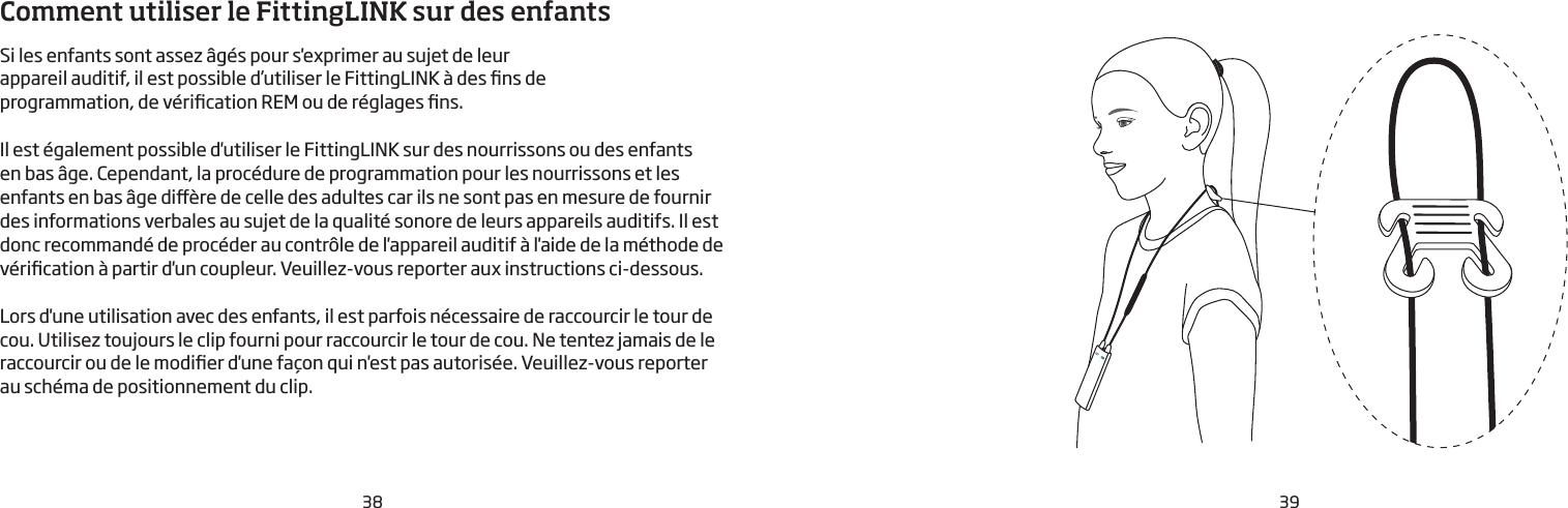 38 39Comment utiliser le FittingLINK sur des enfantsSi les enfants sont assez âgés pour s&apos;exprimer au sujet de leur appareil auditif, il est possible d’utiliser le FittingLINK à des ns de programmation, de vérication REM ou de réglages ns.Il est également possible d&apos;utiliser le FittingLINK sur des nourrissons ou des enfants en bas âge. Cependant, la procédure de programmation pour les nourrissons et les enfants en bas âge dière de celle des adultes car ils ne sont pas en mesure de fournir des informations verbales au sujet de la qualité sonore de leurs appareils auditifs. Il est donc recommandé de procéder au contrôle de l&apos;appareil auditif à l&apos;aide de la méthode de vérication à partir d&apos;un coupleur. Veuillez-vous reporter aux instructions ci-dessous.  Lors d&apos;une utilisation avec des enfants, il est parfois nécessaire de raccourcir le tour de cou. Utilisez toujours le clip fourni pour raccourcir le tour de cou. Ne tentez jamais de le raccourcir ou de le modier d&apos;une façon qui n&apos;est pas autorisée. Veuillez-vous reporter  au schéma de positionnement du clip. 