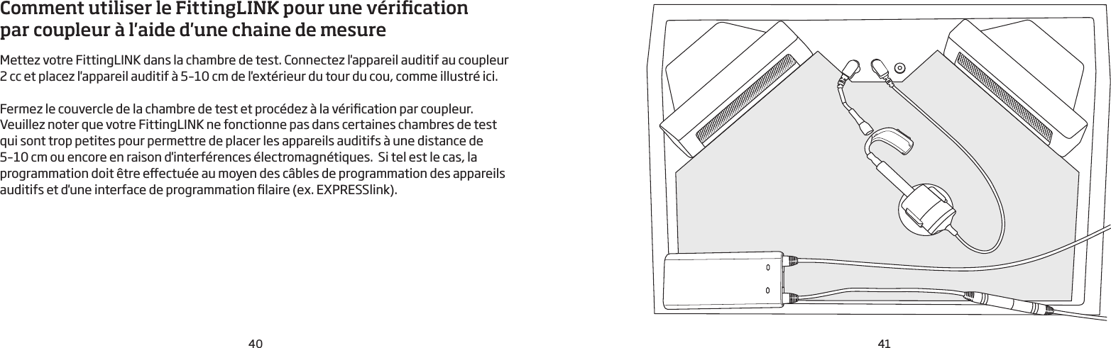40 41Comment utiliser le FittingLINK pour une vérication par coupleur à l&apos;aide d&apos;une chaine de mesure  Mettez votre FittingLINK dans la chambre de test. Connectez l&apos;appareil auditif au coupleur  2cc et placez l&apos;appareil auditif à 5–10cm de l&apos;extérieur du tour du cou, comme illustré ici.Fermez le couvercle de la chambre de test et procédez à la vérication par coupleur.Veuillez noter que votre FittingLINK ne fonctionne pas dans certaines chambres de test qui sont trop petites pour permettre de placer les appareils auditifs à une distance de 5–10cm ou encore en raison d&apos;interférences électromagnétiques.  Si tel est le cas, la programmation doit être eectuée au moyen des câbles de programmation des appareils auditifs et d&apos;une interface de programmation laire (ex. EXPRESSlink).  