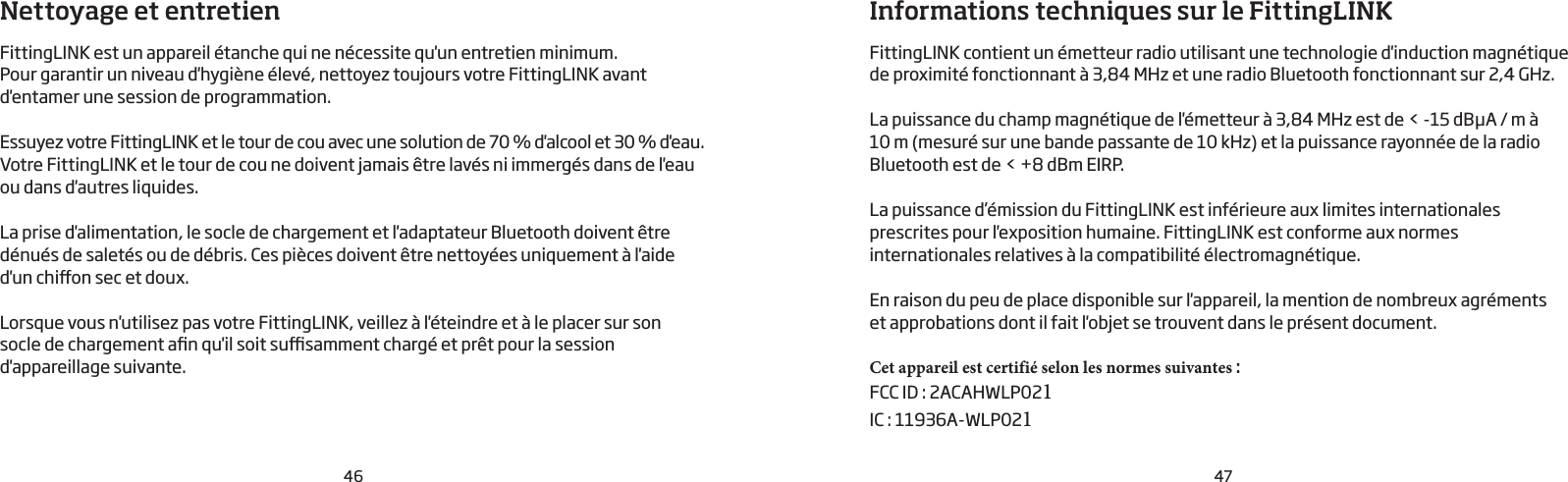 46 47Nettoyage et entretienFittingLINK est un appareil étanche qui ne nécessite qu&apos;un entretien minimum. Pour garantir un niveau d&apos;hygiène élevé, nettoyez toujours votre FittingLINK avant d&apos;entamer une session de programmation. Essuyez votre FittingLINK et le tour de cou avec une solution de 70% d&apos;alcool et 30% d&apos;eau. Votre FittingLINK et le tour de cou ne doivent jamais être lavés ni immergés dans de l&apos;eau ou dans d&apos;autres liquides.La prise d&apos;alimentation, le socle de chargement et l&apos;adaptateur Bluetooth doivent être dénués de saletés ou de débris. Ces pièces doivent être nettoyées uniquement à l&apos;aide d&apos;un chion sec et doux.Lorsque vous n&apos;utilisez pas votre FittingLINK, veillez à l&apos;éteindre et à le placer sur son  socle de chargement an qu&apos;il soit susamment chargé et prêt pour la session d&apos;appareillage suivante.Informations techniques sur le FittingLINKFittingLINK contient un émetteur radio utilisant une technologie d&apos;induction magnétique de proximité fonctionnant à 3,84MHz et une radio Bluetooth fonctionnant sur 2,4GHz.La puissance du champ magnétique de l&apos;émetteur à 3,84MHz est de &lt; -15dBμA / m à 10m (mesuré sur une bande passante de 10kHz) et la puissance rayonnée de la radio Bluetooth est de &lt; +8 dBm EIRP.La puissance d’émission du FittingLINK est inférieure aux limites internationales prescrites pour l&apos;exposition humaine. FittingLINK est conforme aux normes internationales relatives à la compatibilité électromagnétique.En raison du peu de place disponible sur l&apos;appareil, la mention de nombreux agréments et approbations dont il fait l&apos;objet se trouvent dans le présent document.Cet appareil est certifié selon les normes suivantes : FCC ID: 2ACAHWLP021IC: 11936A-WLP021  