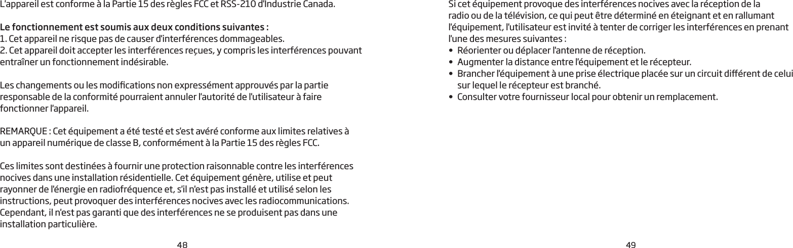48 49L&apos;appareil est conforme à la Partie 15 des règles FCC et RSS-210 d&apos;Industrie Canada.Le fonctionnement est soumis aux deux conditions suivantes:1. Cet appareil ne risque pas de causer d&apos;interférences dommageables.2. Cet appareil doit accepter les interférences reçues, y compris les interférences pouvant entraîner un fonctionnement indésirable. Les changements ou les modications non expressément approuvés par la partie responsable de la conformité pourraient annuler l&apos;autorité de l&apos;utilisateur à faire fonctionner l&apos;appareil.REMARQUE: Cet équipement a été testé et s&apos;est avéré conforme aux limites relatives à  un appareil numérique de classe B, conformément à la Partie 15 des règles FCC.Ces limites sont destinées à fournir une protection raisonnable contre les interférences nocives dans une installation résidentielle. Cet équipement génère, utilise et peut rayonner de l&apos;énergie en radiofréquence et, s&apos;il n&apos;est pas installé et utilisé selon les instructions, peut provoquer des interférences nocives avec les radiocommunications. Cependant, il n&apos;est pas garanti que des interférences ne se produisent pas dans une installation particulière. Si cet équipement provoque des interférences nocives avec la réception de laradio ou de la télévision, ce qui peut être déterminé en éteignant et en rallumant l&apos;équipement, l&apos;utilisateur est invité à tenter de corriger les interférences en prenantl&apos;une des mesures suivantes:•  Réorienter ou déplacer l&apos;antenne de réception.•  Augmenter la distance entre l&apos;équipement et le récepteur.•  Brancher l&apos;équipement à une prise électrique placée sur un circuit diérent de celui sur lequel le récepteur est branché. •  Consulter votre fournisseur local pour obtenir un remplacement.