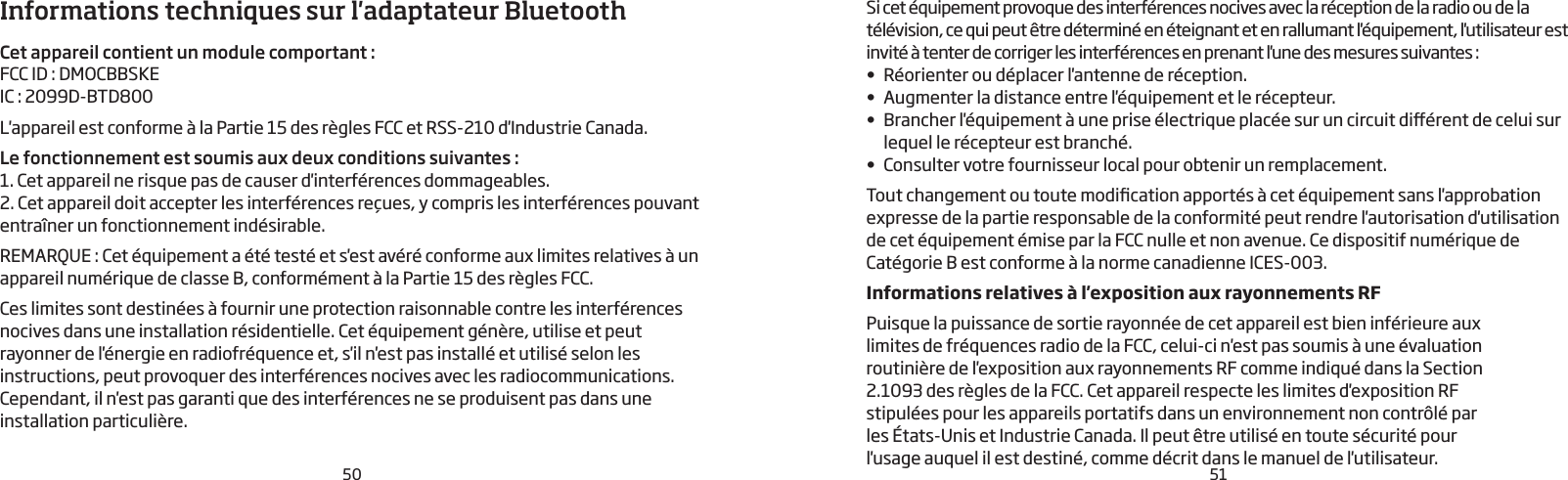 50 51Informations techniques sur l&apos;adaptateur BluetoothCet appareil contient un module comportant :FCC ID: DMOCBBSKEIC: 2099D-BTD800  L&apos;appareil est conforme à la Partie 15 des règles FCC et RSS-210 d&apos;Industrie Canada.Le fonctionnement est soumis aux deux conditions suivantes:1. Cet appareil ne risque pas de causer d&apos;interférences dommageables.2. Cet appareil doit accepter les interférences reçues, y compris les interférences pouvant entraîner un fonctionnement indésirable. REMARQUE: Cet équipement a été testé et s&apos;est avéré conforme aux limites relatives à un appareil numérique de classe B, conformément à la Partie 15 des règles FCC.Ces limites sont destinées à fournir une protection raisonnable contre les interférences nocives dans une installation résidentielle. Cet équipement génère, utilise et peut rayonner de l&apos;énergie en radiofréquence et, s&apos;il n&apos;est pas installé et utilisé selon les instructions, peut provoquer des interférences nocives avec les radiocommunications. Cependant, il n&apos;est pas garanti que des interférences ne se produisent pas dans une installation particulière. Si cet équipement provoque des interférences nocives avec la réception de la radio ou de la télévision, ce qui peut être déterminé en éteignant et en rallumant l&apos;équipement, l&apos;utilisateur est invité à tenter de corriger les interférences en prenant l&apos;une des mesures suivantes:•  Réorienter ou déplacer l&apos;antenne de réception.•  Augmenter la distance entre l&apos;équipement et le récepteur.•  Brancher l&apos;équipement à une prise électrique placée sur un circuit diérent de celui sur lequel le récepteur est branché. •  Consulter votre fournisseur local pour obtenir un remplacement.Tout changement ou toute modication apportés à cet équipement sans l&apos;approbation expresse de la partie responsable de la conformité peut rendre l&apos;autorisation d&apos;utilisation de cet équipement émise par la FCC nulle et non avenue. Ce dispositif numérique de Catégorie B est conforme à la norme canadienne ICES-003.Informations relatives à l&apos;exposition aux rayonnements RFPuisque la puissance de sortie rayonnée de cet appareil est bien inférieure aux limites de fréquences radio de la FCC, celui-ci n&apos;est pas soumis à une évaluation routinière de l&apos;exposition aux rayonnements RF comme indiqué dans la Section 2.1093 des règles de la FCC. Cet appareil respecte les limites d&apos;exposition RF stipulées pour les appareils portatifs dans un environnement non contrôlé par les États-Unis et Industrie Canada. Il peut être utilisé en toute sécurité pour l&apos;usage auquel il est destiné, comme décrit dans le manuel de l&apos;utilisateur.