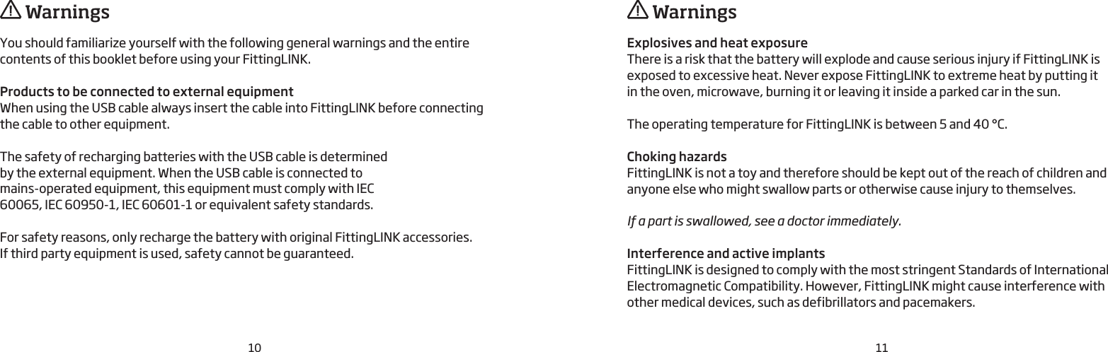 10 11You should familiarize yourself with the following general warnings and the entire contents of this booklet before using your FittingLINK.Products to be connected to external equipmentWhen using the USB cable always insert the cable into FittingLINK before connecting  the cable to other equipment.The safety of recharging batteries with the USB cable is determined  by the external equipment. When the USB cable is connected to  mains-operated equipment, this equipment must comply with IEC 60065, IEC 60950-1, IEC 60601-1 or equivalent safety standards.For safety reasons, only recharge the battery with original FittingLINK accessories.If third party equipment is used, safety cannot be guaranteed. WarningsExplosives and heat exposureThere is a risk that the battery will explode and cause serious injury if FittingLINK is exposed to excessive heat. Never expose FittingLINK to extreme heat by putting it  in the oven, microwave, burning it or leaving it inside a parked car in the sun.The operating temperature for FittingLINK is between 5 and 40 °C.Choking hazardsFittingLINK is not a toy and therefore should be kept out of the reach of children and anyone else who might swallow parts or otherwise cause injury to themselves.If a part is swallowed, see a doctor immediately.Interference and active implantsFittingLINK is designed to comply with the most stringent Standards of International Electromagnetic Compatibility. However, FittingLINK might cause interference with other medical devices, such as defibrillators and pacemakers. Warnings