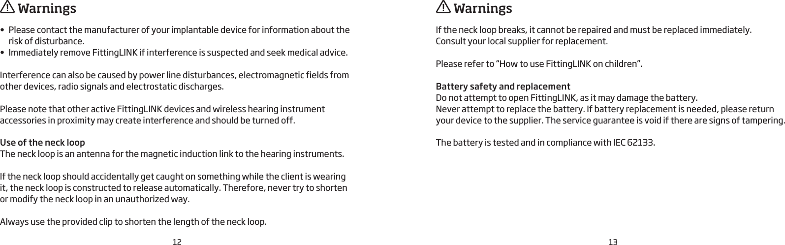 12 13•  Please contact the manufacturer of your implantable device for information about the risk of disturbance.•  Immediately remove FittingLINK if interference is suspected and seek medical advice.Interference can also be caused by power line disturbances, electromagnetic fields from other devices, radio signals and electrostatic discharges. Please note that other active FittingLINK devices and wireless hearing instrument accessories in proximity may create interference and should be turned off. Use of the neck loopThe neck loop is an antenna for the magnetic induction link to the hearing instruments.If the neck loop should accidentally get caught on something while the client is wearing it, the neck loop is constructed to release automatically. Therefore, never try to shorten or modify the neck loop in an unauthorized way.Always use the provided clip to shorten the length of the neck loop.If the neck loop breaks, it cannot be repaired and must be replaced immediately.  Consult your local supplier for replacement.Please refer to “How to use FittingLINK on children”.Battery safety and replacementDo not attempt to open FittingLINK, as it may damage the battery.Never attempt to replace the battery. If battery replacement is needed, please return your device to the supplier. The service guarantee is void if there are signs of tampering. The battery is tested and in compliance with IEC 62133.  Warnings  Warnings
