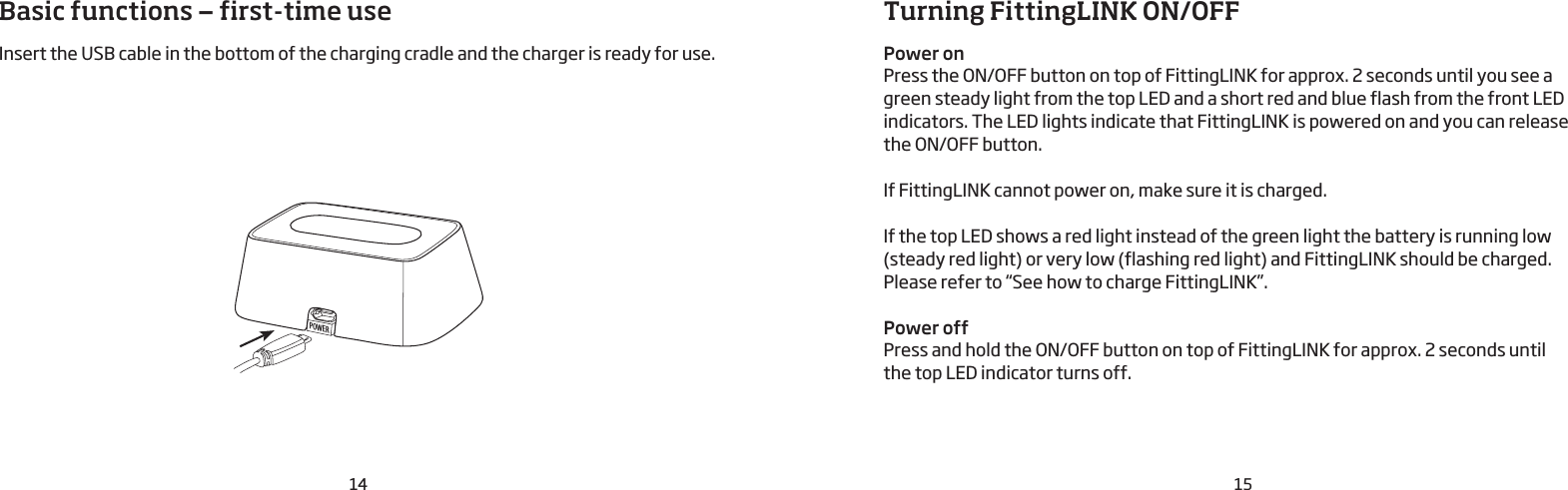 POWER14 15Basic functions — first-time useInsert the USB cable in the bottom of the charging cradle and the charger is ready for use.Turning FittingLINK ON/OFFPower onPress the ON/OFF button on top of FittingLINK for approx. 2 seconds until you see a green steady light from the top LED and a short red and blue flash from the front LED indicators. The LED lights indicate that FittingLINK is powered on and you can release  the ON/OFF button. If FittingLINK cannot power on, make sure it is charged. If the top LED shows a red light instead of the green light the battery is running low (steady red light) or very low (flashing red light) and FittingLINK should be charged. Please refer to “See how to charge FittingLINK”.Power offPress and hold the ON/OFF button on top of FittingLINK for approx. 2 seconds until  the top LED indicator turns off. 
