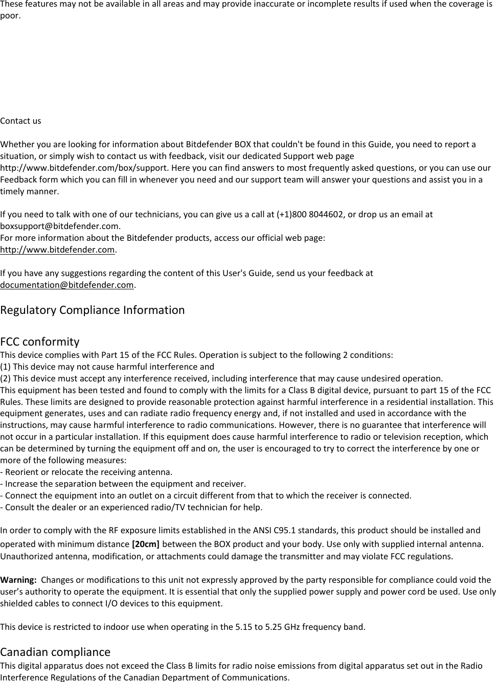 These features may not be available in all areas and may provide inaccurate or incomplete results if used when the coverage is poor.         Contact us  Whether you are looking for information about Bitdefender BOX that couldn&apos;t be found in this Guide, you need to report a situation, or simply wish to contact us with feedback, visit our dedicated Support web page http://www.bitdefender.com/box/support. Here you can find answers to most frequently asked questions, or you can use our Feedback form which you can fill in whenever you need and our support team will answer your questions and assist you in a timely manner.  If you need to talk with one of our technicians, you can give us a call at (+1)800 8044602, or drop us an email at boxsupport@bitdefender.com. For more information about the Bitdefender products, access our official web page: http://www.bitdefender.com.   If you have any suggestions regarding the content of this User&apos;s Guide, send us your feedback at documentation@bitdefender.com.  Regulatory Compliance Information  FCC conformity This device complies with Part 15 of the FCC Rules. Operation is subject to the following 2 conditions:  (1) This device may not cause harmful interference and  (2) This device must accept any interference received, including interference that may cause undesired operation. This equipment has been tested and found to comply with the limits for a Class B digital device, pursuant to part 15 of the FCC Rules. These limits are designed to provide reasonable protection against harmful interference in a residential installation. This equipment generates, uses and can radiate radio frequency energy and, if not installed and used in accordance with the instructions, may cause harmful interference to radio communications. However, there is no guarantee that interference will not occur in a particular installation. If this equipment does cause harmful interference to radio or television reception, which can be determined by turning the equipment off and on, the user is encouraged to try to correct the interference by one or more of the following measures: - Reorient or relocate the receiving antenna. - Increase the separation between the equipment and receiver. - Connect the equipment into an outlet on a circuit different from that to which the receiver is connected. - Consult the dealer or an experienced radio/TV technician for help.  In order to comply with the RF exposure limits established in the ANSI C95.1 standards, this product should be installed and operated with minimum distance [20cm] between the BOX product and your body. Use only with supplied internal antenna. Unauthorized antenna, modification, or attachments could damage the transmitter and may violate FCC regulations.  Warning:  Changes or modifications to this unit not expressly approved by the party responsible for compliance could void the user’s authority to operate the equipment. It is essential that only the supplied power supply and power cord be used. Use only shielded cables to connect I/O devices to this equipment.   This device is restricted to indoor use when operating in the 5.15 to 5.25 GHz frequency band.  Canadian compliance This digital apparatus does not exceed the Class B limits for radio noise emissions from digital apparatus set out in the Radio Interference Regulations of the Canadian Department of Communications. 