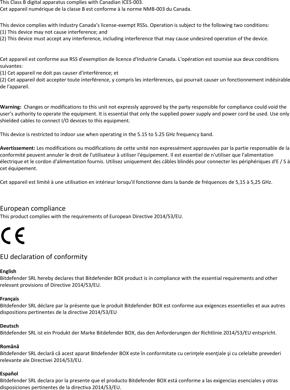 This Class B digital apparatus complies with Canadian ICES-003. Cet appareil numérique de la classe B est conforme à la norme NMB-003 du Canada.  This device complies with Industry Canada’s license-exempt RSSs. Operation is subject to the following two conditions: (1) This device may not cause interference; and (2) This device must accept any interference, including interference that may cause undesired operation of the device.   Cet appareil est conforme aux RSS d&apos;exemption de licence d&apos;Industrie Canada. L&apos;opération est soumise aux deux conditions suivantes:  (1) Cet appareil ne doit pas causer d&apos;interférence; et  (2) Cet appareil doit accepter toute interférence, y compris les interférences, qui pourrait causer un fonctionnement indésirable de l&apos;appareil.   Warning:  Changes or modifications to this unit not expressly approved by the party responsible for compliance could void the user’s authority to operate the equipment. It is essential that only the supplied power supply and power cord be used. Use only shielded cables to connect I/O devices to this equipment.   This device is restricted to indoor use when operating in the 5.15 to 5.25 GHz frequency band.  Avertissement: Les modifications ou modifications de cette unité non expressément approuvées par la partie responsable de la conformité peuvent annuler le droit de l&apos;utilisateur à utiliser l&apos;équipement. Il est essentiel de n&apos;utiliser que l&apos;alimentation électrique et le cordon d&apos;alimentation fournis. Utilisez uniquement des câbles blindés pour connecter les périphériques d&apos;E / S à cet équipement.  Cet appareil est limité à une utilisation en intérieur lorsqu&apos;il fonctionne dans la bande de fréquences de 5,15 à 5,25 GHz.   European compliance This product complies with the requirements of European Directive 2014/53/EU.    EU declaration of conformity  English Bitdefender SRL hereby declares that Bitdefender BOX product is in compliance with the essential requirements and other relevant provisions of Directive 2014/53/EU.  Français  Bitdefender SRL déclare par la présente que le produit Bitdefender BOX est conforme aux exigences essentielles et aux autres dispositions pertinentes de la directive 2014/53/EU  Deutsch Bitdefender SRL ist ein Produkt der Marke Bitdefender BOX, das den Anforderungen der Richtlinie 2014/53/EU entspricht.  Română  Bitdefender SRL declară că acest aparat Bitdefender BOX este în conformitate cu cerinţele esenţiale şi cu celelalte prevederi relevante ale Directivei 2014/53/EU.  Español Bitdefender SRL declara por la presente que el producto Bitdefender BOX está conforme a las exigencias esenciales y otras disposiciones pertinentes de la directiva 2014/53/EU.  