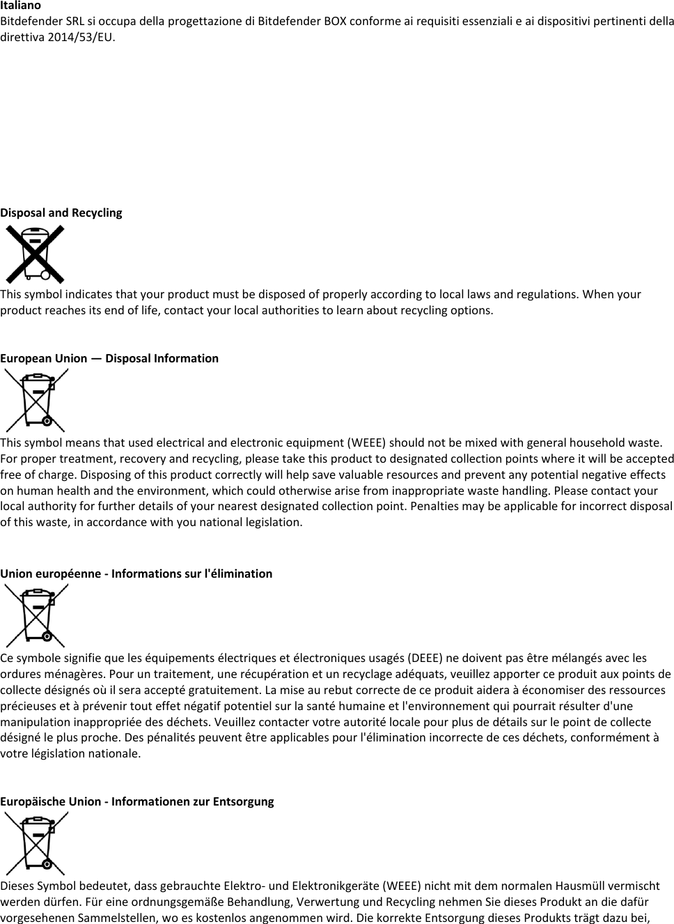 Italiano Bitdefender SRL si occupa della progettazione di Bitdefender BOX conforme ai requisiti essenziali e ai dispositivi pertinenti della direttiva 2014/53/EU.            Disposal and Recycling   This symbol indicates that your product must be disposed of properly according to local laws and regulations. When your product reaches its end of life, contact your local authorities to learn about recycling options.    European Union — Disposal Information  This symbol means that used electrical and electronic equipment (WEEE) should not be mixed with general household waste. For proper treatment, recovery and recycling, please take this product to designated collection points where it will be accepted free of charge. Disposing of this product correctly will help save valuable resources and prevent any potential negative effects on human health and the environment, which could otherwise arise from inappropriate waste handling. Please contact your local authority for further details of your nearest designated collection point. Penalties may be applicable for incorrect disposal of this waste, in accordance with you national legislation.   Union européenne - Informations sur l&apos;élimination  Ce symbole signifie que les équipements électriques et électroniques usagés (DEEE) ne doivent pas être mélangés avec les ordures ménagères. Pour un traitement, une récupération et un recyclage adéquats, veuillez apporter ce produit aux points de collecte désignés où il sera accepté gratuitement. La mise au rebut correcte de ce produit aidera à économiser des ressources précieuses et à prévenir tout effet négatif potentiel sur la santé humaine et l&apos;environnement qui pourrait résulter d&apos;une manipulation inappropriée des déchets. Veuillez contacter votre autorité locale pour plus de détails sur le point de collecte désigné le plus proche. Des pénalités peuvent être applicables pour l&apos;élimination incorrecte de ces déchets, conformément à votre législation nationale.   Europäische Union - Informationen zur Entsorgung  Dieses Symbol bedeutet, dass gebrauchte Elektro- und Elektronikgeräte (WEEE) nicht mit dem normalen Hausmüll vermischt werden dürfen. Für eine ordnungsgemäße Behandlung, Verwertung und Recycling nehmen Sie dieses Produkt an die dafür vorgesehenen Sammelstellen, wo es kostenlos angenommen wird. Die korrekte Entsorgung dieses Produkts trägt dazu bei, 