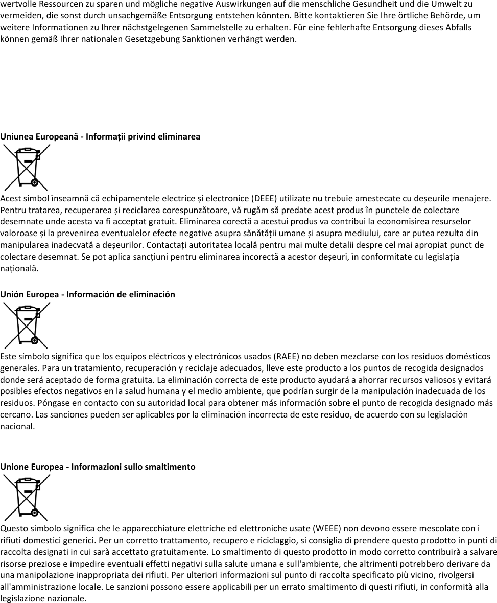 wertvolle Ressourcen zu sparen und mögliche negative Auswirkungen auf die menschliche Gesundheit und die Umwelt zu vermeiden, die sonst durch unsachgemäße Entsorgung entstehen könnten. Bitte kontaktieren Sie Ihre örtliche Behörde, um weitere Informationen zu Ihrer nächstgelegenen Sammelstelle zu erhalten. Für eine fehlerhafte Entsorgung dieses Abfalls können gemäß Ihrer nationalen Gesetzgebung Sanktionen verhängt werden.       Uniunea Europeană - Informații privind eliminarea  Acest simbol înseamnă că echipamentele electrice și electronice (DEEE) utilizate nu trebuie amestecate cu deșeurile menajere. Pentru tratarea, recuperarea și reciclarea corespunzătoare, vă rugăm să predate acest produs în punctele de colectare desemnate unde acesta va fi acceptat gratuit. Eliminarea corectă a acestui produs va contribui la economisirea resurselor valoroase și la prevenirea eventualelor efecte negative asupra sănătății umane și asupra mediului, care ar putea rezulta din manipularea inadecvată a deșeurilor. Contactați autoritatea locală pentru mai multe detalii despre cel mai apropiat punct de colectare desemnat. Se pot aplica sancțiuni pentru eliminarea incorectă a acestor deșeuri, în conformitate cu legislația națională.  Unión Europea - Información de eliminación  Este símbolo significa que los equipos eléctricos y electrónicos usados (RAEE) no deben mezclarse con los residuos domésticos generales. Para un tratamiento, recuperación y reciclaje adecuados, lleve este producto a los puntos de recogida designados donde será aceptado de forma gratuita. La eliminación correcta de este producto ayudará a ahorrar recursos valiosos y evitará posibles efectos negativos en la salud humana y el medio ambiente, que podrían surgir de la manipulación inadecuada de los residuos. Póngase en contacto con su autoridad local para obtener más información sobre el punto de recogida designado más cercano. Las sanciones pueden ser aplicables por la eliminación incorrecta de este residuo, de acuerdo con su legislación nacional.   Unione Europea - Informazioni sullo smaltimento  Questo simbolo significa che le apparecchiature elettriche ed elettroniche usate (WEEE) non devono essere mescolate con i rifiuti domestici generici. Per un corretto trattamento, recupero e riciclaggio, si consiglia di prendere questo prodotto in punti di raccolta designati in cui sarà accettato gratuitamente. Lo smaltimento di questo prodotto in modo corretto contribuirà a salvare risorse preziose e impedire eventuali effetti negativi sulla salute umana e sull&apos;ambiente, che altrimenti potrebbero derivare da una manipolazione inappropriata dei rifiuti. Per ulteriori informazioni sul punto di raccolta specificato più vicino, rivolgersi all&apos;amministrazione locale. Le sanzioni possono essere applicabili per un errato smaltimento di questi rifiuti, in conformità alla legislazione nazionale.   