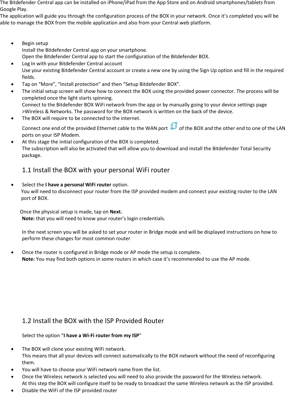 The Bitdefender Central app can be installed on iPhone/iPad from the App Store and on Android smartphones/tablets from Google Play. The application will guide you through the configuration process of the BOX in your network. Once it’s completed you will be able to manage the BOX from the mobile application and also from your Central web platform.    Begin setup Install the Bitdefender Central app on your smartphone. Open the Bitdefender Central app to start the configuration of the Bitdefender BOX.  Log In with your Bitdefender Central account  Use your existing Bitdefender Central account or create a new one by using the Sign Up option and fill in the required fields.  Tap on “More”, “Install protection” and then “Setup Bitdefender BOX”.  The initial setup screen will show how to connect the BOX using the provided power connector. The process will be completed once the light starts spinning. Connect to the Bitdefender BOX WiFi network from the app or by manually going to your device settings page &gt;Wireless &amp; Networks. The password for the BOX network is written on the back of the device.  The BOX will require to be connected to the internet. Connect one end of the provided Ethernet cable to the WAN port  of the BOX and the other end to one of the LAN ports on your ISP Modem.  At this stage the initial configuration of the BOX is completed. The subscription will also be activated that will allow you to download and install the Bitdefender Total Security package.  1.1 Install the BOX with your personal WiFi router    Select the I have a personal WiFi router option. You will need to disconnect your router from the ISP provided modem and connect your existing router to the LAN port of BOX.                   Once the physical setup is made, tap on Next. Note: that you will need to know your router’s login credentials.  In the next screen you will be asked to set your router in Bridge mode and will be displayed instructions on how to perform these changes for most common router   Once the router is configured in Bridge mode or AP mode the setup is complete. Note: You may find both options in some routers in which case it’s recommended to use the AP mode.         1.2 Install the BOX with the ISP Provided Router  Select the option “I have a Wi-Fi router from my ISP”   The BOX will clone your existing WiFi network. This means that all your devices will connect automatically to the BOX network without the need of reconfiguring them.  You will have to choose your WiFi network name from the list.  Once the Wireless network is selected you will need to also provide the password for the Wireless network. At this step the BOX will configure itself to be ready to broadcast the same Wireless network as the ISP provided.  Disable the WiFi of the ISP provided router 