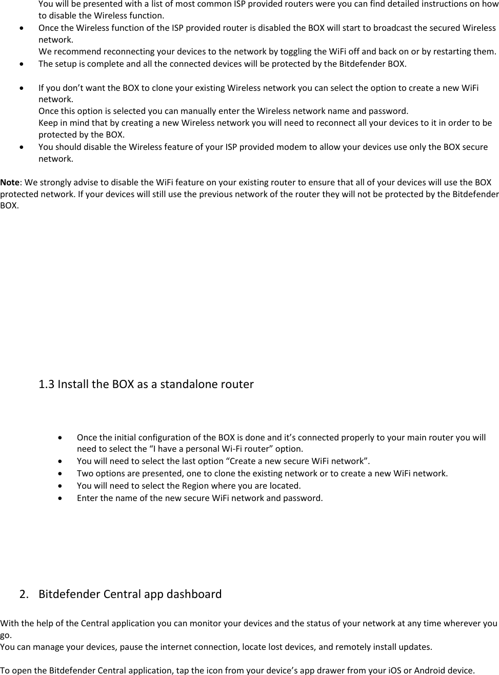 You will be presented with a list of most common ISP provided routers were you can find detailed instructions on how to disable the Wireless function.  Once the Wireless function of the ISP provided router is disabled the BOX will start to broadcast the secured Wireless network. We recommend reconnecting your devices to the network by toggling the WiFi off and back on or by restarting them.  The setup is complete and all the connected devices will be protected by the Bitdefender BOX.   If you don’t want the BOX to clone your existing Wireless network you can select the option to create a new WiFi network. Once this option is selected you can manually enter the Wireless network name and password. Keep in mind that by creating a new Wireless network you will need to reconnect all your devices to it in order to be protected by the BOX.  You should disable the Wireless feature of your ISP provided modem to allow your devices use only the BOX secure network.  Note: We strongly advise to disable the WiFi feature on your existing router to ensure that all of your devices will use the BOX protected network. If your devices will still use the previous network of the router they will not be protected by the Bitdefender BOX.             1.3 Install the BOX as a standalone router      Once the initial configuration of the BOX is done and it’s connected properly to your main router you will need to select the “I have a personal Wi-Fi router” option.  You will need to select the last option “Create a new secure WiFi network”.  Two options are presented, one to clone the existing network or to create a new WiFi network.  You will need to select the Region where you are located.  Enter the name of the new secure WiFi network and password.        2. Bitdefender Central app dashboard   With the help of the Central application you can monitor your devices and the status of your network at any time wherever you go. You can manage your devices, pause the internet connection, locate lost devices, and remotely install updates.  To open the Bitdefender Central application, tap the icon from your device’s app drawer from your iOS or Android device.  