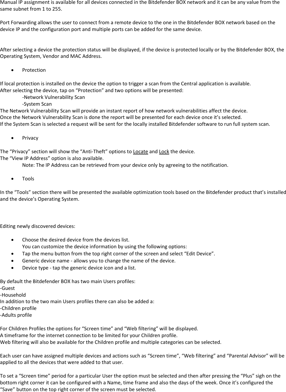 Manual IP assignment is available for all devices connected in the Bitdefender BOX network and it can be any value from the same subnet from 1 to 255.  Port Forwarding allows the user to connect from a remote device to the one in the Bitdefender BOX network based on the device IP and the configuration port and multiple ports can be added for the same device.   After selecting a device the protection status will be displayed, if the device is protected locally or by the Bitdefender BOX, the Operating System, Vendor and MAC Address.   Protection  If local protection is installed on the device the option to trigger a scan from the Central application is available. After selecting the device, tap on “Protection” and two options will be presented: -Network Vulnerability Scan -System Scan  The Network Vulnerability Scan will provide an instant report of how network vulnerabilities affect the device. Once the Network Vulnerability Scan is done the report will be presented for each device once it’s selected. If the System Scan is selected a request will be sent for the locally installed Bitdefender software to run full system scan.   Privacy  The “Privacy” section will show the “Anti-Theft” options to Locate and Lock the device. The “View IP Address” option is also available. Note: The IP Address can be retrieved from your device only by agreeing to the notification.   Tools  In the “Tools” section there will be presented the available optimization tools based on the Bitdefender product that’s installed and the device’s Operating System.    Editing newly discovered devices:   Choose the desired device from the devices list. You can customize the device information by using the following options:  Tap the menu button from the top right corner of the screen and select “Edit Device”.  Generic device name - allows you to change the name of the device.  Device type - tap the generic device icon and a list.  By default the Bitdefender BOX has two main Users profiles: -Guest -Household  In addition to the two main Users profiles there can also be added a: -Children profile -Adults profile  For Children Profiles the options for “Screen time” and “Web filtering” will be displayed. A timeframe for the internet connection to be limited for your Children profile. Web filtering will also be available for the Children profile and multiple categories can be selected.  Each user can have assigned multiple devices and actions such as “Screen time”, “Web filtering” and “Parental Advisor” will be applied to all the devices that were added to that user.  To set a “Screen time” period for a particular User the option must be selected and then after pressing the “Plus” sigh on the bottom right corner it can be configured with a Name, time frame and also the days of the week. Once it’s configured the “Save” button on the top right corner of the screen must be selected. 