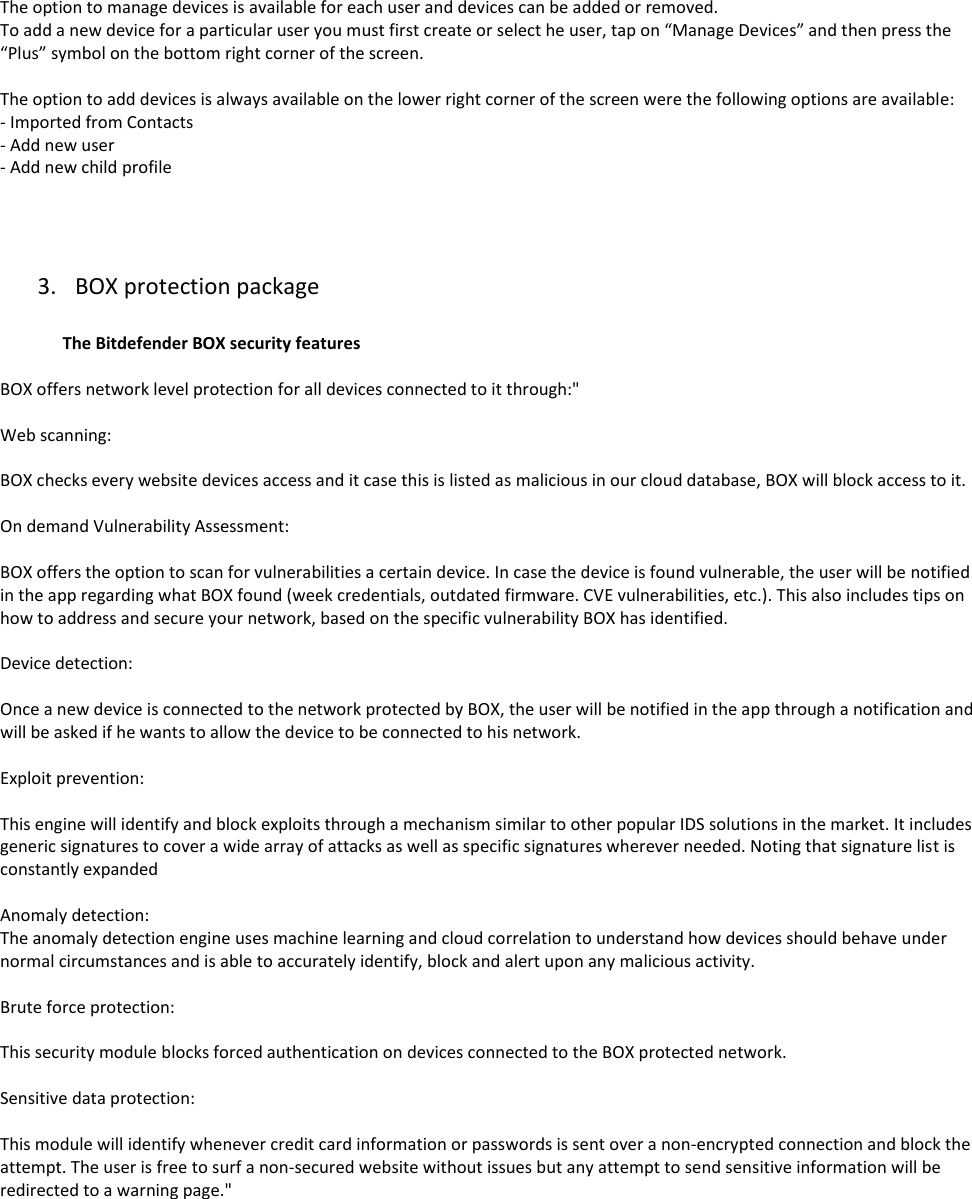  The option to manage devices is available for each user and devices can be added or removed. To add a new device for a particular user you must first create or select he user, tap on “Manage Devices” and then press the “Plus” symbol on the bottom right corner of the screen.   The option to add devices is always available on the lower right corner of the screen were the following options are available: - Imported from Contacts  - Add new user - Add new child profile     3. BOX protection package                 The Bitdefender BOX security features  BOX offers network level protection for all devices connected to it through:&quot;  Web scanning:  BOX checks every website devices access and it case this is listed as malicious in our cloud database, BOX will block access to it.  On demand Vulnerability Assessment:   BOX offers the option to scan for vulnerabilities a certain device. In case the device is found vulnerable, the user will be notified in the app regarding what BOX found (week credentials, outdated firmware. CVE vulnerabilities, etc.). This also includes tips on how to address and secure your network, based on the specific vulnerability BOX has identified.   Device detection:   Once a new device is connected to the network protected by BOX, the user will be notified in the app through a notification and will be asked if he wants to allow the device to be connected to his network.  Exploit prevention:  This engine will identify and block exploits through a mechanism similar to other popular IDS solutions in the market. It includes generic signatures to cover a wide array of attacks as well as specific signatures wherever needed. Noting that signature list is constantly expanded  Anomaly detection: The anomaly detection engine uses machine learning and cloud correlation to understand how devices should behave under normal circumstances and is able to accurately identify, block and alert upon any malicious activity.  Brute force protection:  This security module blocks forced authentication on devices connected to the BOX protected network.  Sensitive data protection:  This module will identify whenever credit card information or passwords is sent over a non-encrypted connection and block the attempt. The user is free to surf a non-secured website without issues but any attempt to send sensitive information will be redirected to a warning page.&quot;     