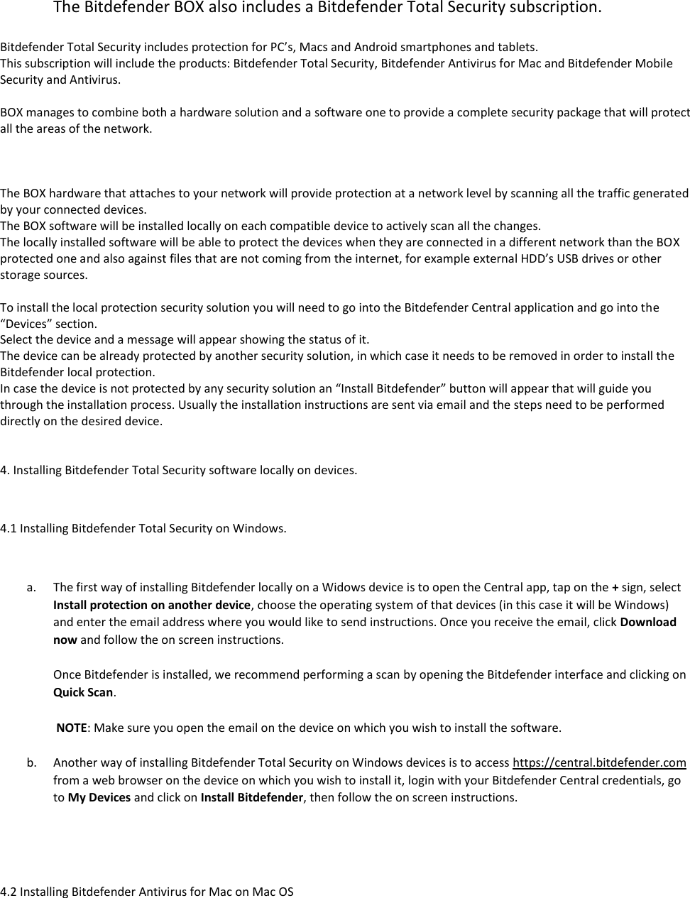 The Bitdefender BOX also includes a Bitdefender Total Security subscription.  Bitdefender Total Security includes protection for PC’s, Macs and Android smartphones and tablets. This subscription will include the products: Bitdefender Total Security, Bitdefender Antivirus for Mac and Bitdefender Mobile Security and Antivirus.  BOX manages to combine both a hardware solution and a software one to provide a complete security package that will protect all the areas of the network.    The BOX hardware that attaches to your network will provide protection at a network level by scanning all the traffic generated by your connected devices. The BOX software will be installed locally on each compatible device to actively scan all the changes. The locally installed software will be able to protect the devices when they are connected in a different network than the BOX protected one and also against files that are not coming from the internet, for example external HDD’s USB drives or other storage sources.  To install the local protection security solution you will need to go into the Bitdefender Central application and go into the “Devices” section. Select the device and a message will appear showing the status of it. The device can be already protected by another security solution, in which case it needs to be removed in order to install the Bitdefender local protection. In case the device is not protected by any security solution an “Install Bitdefender” button will appear that will guide you through the installation process. Usually the installation instructions are sent via email and the steps need to be performed directly on the desired device.   4. Installing Bitdefender Total Security software locally on devices.  4.1 Installing Bitdefender Total Security on Windows.  a. The first way of installing Bitdefender locally on a Widows device is to open the Central app, tap on the + sign, select Install protection on another device, choose the operating system of that devices (in this case it will be Windows) and enter the email address where you would like to send instructions. Once you receive the email, click Download now and follow the on screen instructions.   Once Bitdefender is installed, we recommend performing a scan by opening the Bitdefender interface and clicking on Quick Scan.   NOTE: Make sure you open the email on the device on which you wish to install the software.  b. Another way of installing Bitdefender Total Security on Windows devices is to access https://central.bitdefender.com from a web browser on the device on which you wish to install it, login with your Bitdefender Central credentials, go to My Devices and click on Install Bitdefender, then follow the on screen instructions.    4.2 Installing Bitdefender Antivirus for Mac on Mac OS  