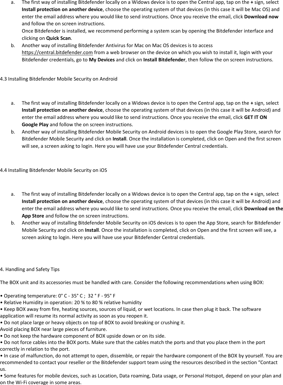 a. The first way of installing Bitdefender locally on a Widows device is to open the Central app, tap on the + sign, select Install protection on another device, choose the operating system of that devices (in this case it will be Mac OS) and enter the email address where you would like to send instructions. Once you receive the email, click Download now and follow the on screen instructions.  Once Bitdefender is installed, we recommend performing a system scan by opening the Bitdefender interface and clicking on Quick Scan. b. Another way of installing Bitdefender Antivirus for Mac on Mac OS devices is to access https://central.bitdefender.com from a web browser on the device on which you wish to install it, login with your Bitdefender credentials, go to My Devices and click on Install Bitdefender, then follow the on screen instructions.  4.3 Installing Bitdefender Mobile Security on Android  a. The first way of installing Bitdefender locally on a Widows device is to open the Central app, tap on the + sign, select Install protection on another device, choose the operating system of that devices (in this case it will be Android) and enter the email address where you would like to send instructions. Once you receive the email, click GET IT ON Google Play and follow the on screen instructions.  b. Another way of installing Bitdefender Mobile Security on Android devices is to open the Google Play Store, search for Bitdefender Mobile Security and click on Install. Once the installation is completed, click on Open and the first screen will see, a screen asking to login. Here you will have use your Bitdefender Central credentials.  4.4 Installing Bitdefender Mobile Security on iOS  a. The first way of installing Bitdefender locally on a Widows device is to open the Central app, tap on the + sign, select Install protection on another device, choose the operating system of that devices (in this case it will be Android) and enter the email address where you would like to send instructions. Once you receive the email, click Download on the App Store and follow the on screen instructions.  b. Another way of installing Bitdefender Mobile Security on iOS devices is to open the App Store, search for Bitdefender Mobile Security and click on Install. Once the installation is completed, click on Open and the first screen will see, a screen asking to login. Here you will have use your Bitdefender Central credentials.    4. Handling and Safety Tips  The BOX unit and its accessories must be handled with care. Consider the following recommendations when using BOX:  • Operating temperature: 0° C - 35° C ;  32 ° F - 95° F • Relative Humidity in operation: 20 % to 80 % relative humidity • Keep BOX away from fire, heating sources, sources of liquid, or wet locations. In case then plug it back. The software application will resume its normal activity as soon as you reopen it. • Do not place large or heavy objects on top of BOX to avoid breaking or crushing it. Avoid placing BOX near large pieces of furniture. • Do not keep the hardware component of BOX upside down or on its side. • Do not force cables into the BOX ports. Make sure that the cables match the ports and that you place them in the port correctly in relation to the port. • In case of malfunction, do not attempt to open, dissemble, or repair the hardware component of the BOX by yourself. You are recommended to contact your reseller or the Bitdefender support team using the resources described in the section “Contact us. • Some features for mobile devices, such as Location, Data roaming, Data usage, or Personal Hotspot, depend on your plan and on the Wi-Fi coverage in some areas. 