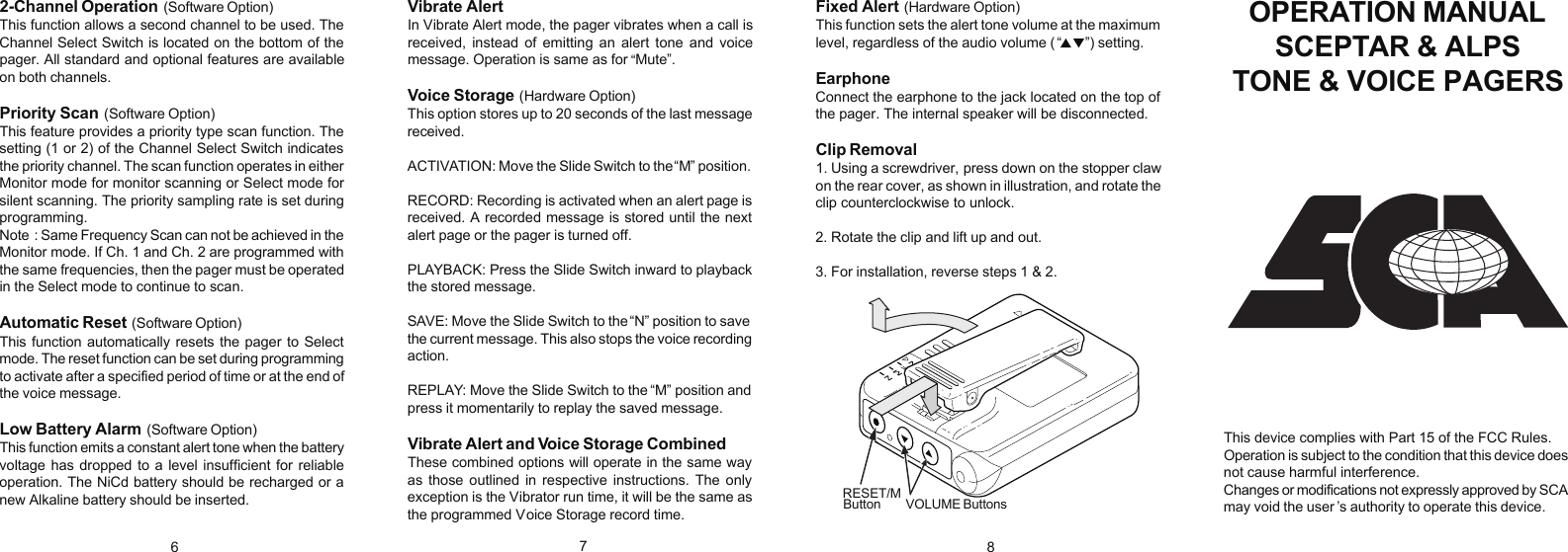 2-Channel Operation (Software Option)This function allows a second channel to be used. TheChannel Select Switch is located on the bottom of thepager. All standard and optional features are availableon both channels.Priority Scan (Software Option)This feature provides a priority type scan function. Thesetting (1 or 2) of the Channel Select Switch indicatesthe priority channel. The scan function operates in eitherMonitor mode for monitor scanning or Select mode forsilent scanning. The priority sampling rate is set duringprogramming.Note : Same Frequency Scan can not be achieved in theMonitor mode. If Ch. 1 and Ch. 2 are programmed withthe same frequencies, then the pager must be operatedin the Select mode to continue to scan.Automatic Reset (Software Option)This function automatically resets the pager to Selectmode. The reset function can be set during programmingto activate after a specified period of time or at the end ofthe voice message.Low Battery Alarm (Software Option)This function emits a constant alert tone when the batteryvoltage has dropped to a level insufficient for reliableoperation. The NiCd battery should be recharged or anew Alkaline battery should be inserted.Vibrate Alert In Vibrate Alert mode, the pager vibrates when a call isreceived,  instead  of  emitting  an  alert  tone  and  voicemessage. Operation is same as for  Mute”.Voice Storage (Hardware Option)This option stores up to 20 seconds of the last messagereceived.ACTIVATION: Move the Slide Switch to the  M” position.RECORD: Recording is activated when an alert page isreceived. A recorded message is stored until the nextalert page or the pager is turned off.PLAYBACK: Press the Slide Switch inward to playbackthe stored message.SAVE: Move the Slide Switch to the  N” position to savethe current message. This also stops the voice recordingaction.REPLAY: Move the Slide Switch to the  M” position andpress it momentarily to replay the saved message.Vibrate Alert and Voice Storage CombinedThese combined options will operate in the same wayas  those  outlined  in  respective  instructions. The  onlyexception is the Vibrator run time, it will be the same asthe programmed Voice Storage record time.Fixed Alert (Hardware Option)This function sets the alert tone volume at the maximumlevel, regardless of the audio volume ( ”) setting.Earphone Connect the earphone to the jack located on the top ofthe pager. The internal speaker will be disconnected.Clip Removal1. Using a screwdriver,  press down on the stopper clawon the rear cover,  as shown in illustration, and rotate theclip counterclockwise to unlock.2. Rotate the clip and lift up and out.3. For installation, reverse steps 1 &amp; 2.OPERATION MANUALSCEPTAR &amp; ALPSTONE &amp; VOICE PAGERSThis device complies with Part 15 of the FCC Rules.Operation is subject to the condition that this device doesnot cause harmful interference.Changes or modifications not expressly approved by SCAmay void the user ’s authority to operate this device.678RESET/M VOLUME ButtonsButton“““““