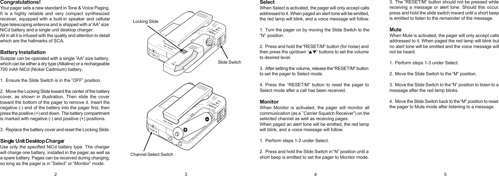SelectWhen Select is activated, the pager will only accept callsaddressed to it. When paged an alert tone will be emitted,the red lamp will blink, and a voice message will follow.1. Turn the pager on by moving the Slide Switch to the&ldquo;N&rdquo; position.2. Press and hold the  RESET/M&rdquo; button (for noise) andthen press the up/down   &rdquo; buttons to set the volumeto desired level.3. After setting the volume, release the  RESET/M&rdquo; buttonto set the pager to Select mode.4.Press the   RESET/M&rdquo;  button to  reset  the pager toSelect mode after a call has been received.MonitorWhen  Monitor  is  activated,  the  pager  will  monitor  allcommunication (as a   Carrier Squelch Receiver&rdquo;) on theselected channel as well as receiving pages.When paged an alert tone will be emitted, the red lampwill blink, and a voice message will follow.1. Perform steps 1-2 under Select.2. Press and hold the Slide Switch in  N&rdquo; position until ashort beep is emitted to set the pager to Monitor mode.Congratulations!Your pager sets a new standard in Tone &amp; Voice Paging.It  is  a  highly  reliable  and  very  compact  synthesizedreceiver, equipped with a built-in speaker and cellulartype telescoping antenna and is shipped with a  AA&rdquo; sizeNiCd battery and a single unit desktop charger.All in all it is infused with the quality and attention to detailwhich are the hallmarks of SCA.Battery InstallationSceptar can be operated with a single  AA&rdquo; size battery,which can be either a dry type (Alkaline) or a rechargeable700 mAh NiCd (Nickel Cadmium) battery.1. Ensure the Slide Switch is in the  OFF&rdquo; position.2. Move the Locking Slide toward the center of the batterycover,  as  shown  in  illustration.  Then  slide  the  covertoward the bottom of the pager to remove it. Insert thenegative (-) end of the battery into the pager first, thenpress the positive (+) end down. The battery compartmentis marked with negative (-) and positive (+) positions.3. Replace the battery cover and reset the Locking Slide.Single Unit Desktop ChargerUse only the specified NiCd battery type. The chargerwill charge one battery,  installed in the pager, as well asa spare battery.  Pages can be received during charging,so long as the pager is in  Select&rdquo; or  Monitor&rdquo; mode.3. The  RESET/M&rdquo; button should not be pressed whilereceiving a message or alert tone. Should this occur,press and hold the slide switch inward until a short beepis emitted to listen to the remainder of the message.MuteWhen Mute is activated, the pager will only accept callsaddressed to it. When paged the red lamp will blink butno alert tone will be emitted and the voice message willnot be heard.1. Perform steps 1-3 under Select.2. Move the Slide Switch to the  M&rdquo; position.3. Move the Slide Switch to the  N&rdquo; position to listen to amessage after the red lamp blinks.4. Move the Slide Switch back to the  M&rdquo; position to resetthe pager to Mute mode after listening to a message.2 4 5Locking SlideChannel Select SwitchSlide Switch&ldquo;&ldquo;&ldquo;&ldquo;&ldquo;&ldquo;&ldquo;&ldquo;&ldquo;&ldquo;&ldquo;&ldquo;&ldquo;&ldquo;3&ldquo;