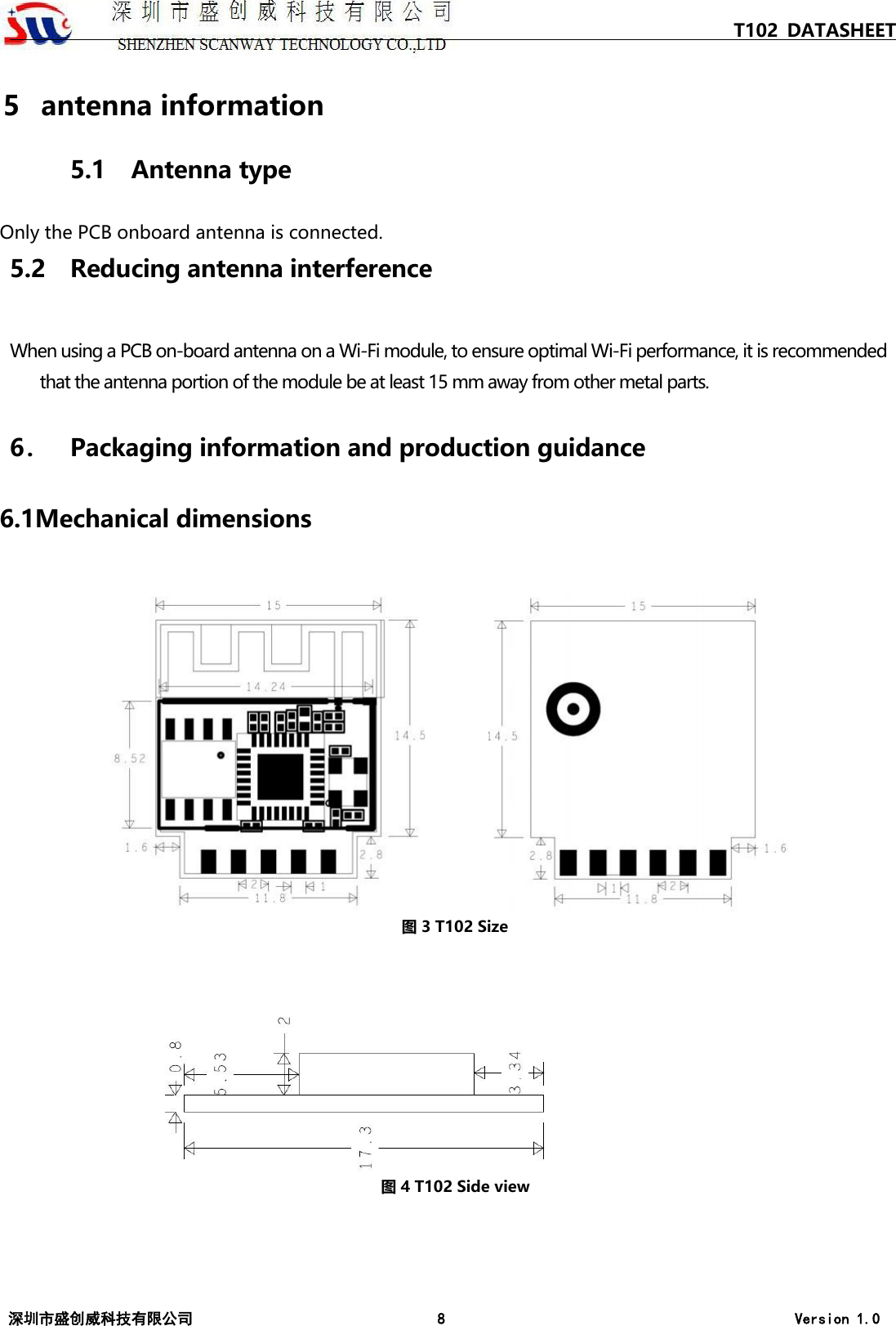 T102 DATASHEET 深圳市盛创威科技有限公司 8 Version 1.0 5  antenna information 5.1 Antenna type Only the PCB onboard antenna is connected.5.2 Reducing antenna interference When using a PCB on-board antenna on a Wi‐Fi module, to ensure optimal Wi‐Fi performance, it is recommended that the antenna portion of the module be at least 15 mm away from other metal parts. 6． Packaging information and production guidance 6.1Mechanical dimensions 图 3 T102 Size 图 4 T102 Side view 