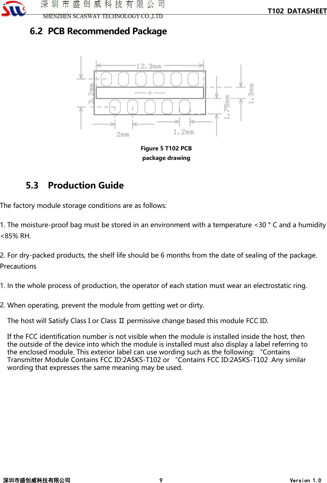 T102 DATASHEET 深圳市盛创威科技有限公司 9 Version 1.0 6.2  PCB Recommended Package Figure 5 T102 PCB package drawing 5.3 Production Guide The factory module storage conditions are as follows: 1. The moisture-proof bag must be stored in an environment with a temperature <30 &deg; C and a humidity<85% RH. 2. For dry-packed products, the shelf life should be 6 months from the date of sealing of the package.Precautions 1. In the whole process of production, the operator of each station must wear an electrostatic ring.2. When operating, prevent the module from getting wet or dirty.The host will Satisfy Class I or Class Ⅱ permissive change based this module FCC ID.If the FCC identification number is not visible when the module is installed inside the host, then the outside of the device into which the module is installed must also display a label referring to the enclosed module. This exterior label can use wording such as the following: &ldquo;Contains Transmitter Module Contains FCC ID:2ASKS-T102 or &ldquo;Contains FCC ID:2ASKS-T102 .Any similar wording that expresses the same meaning may be used.