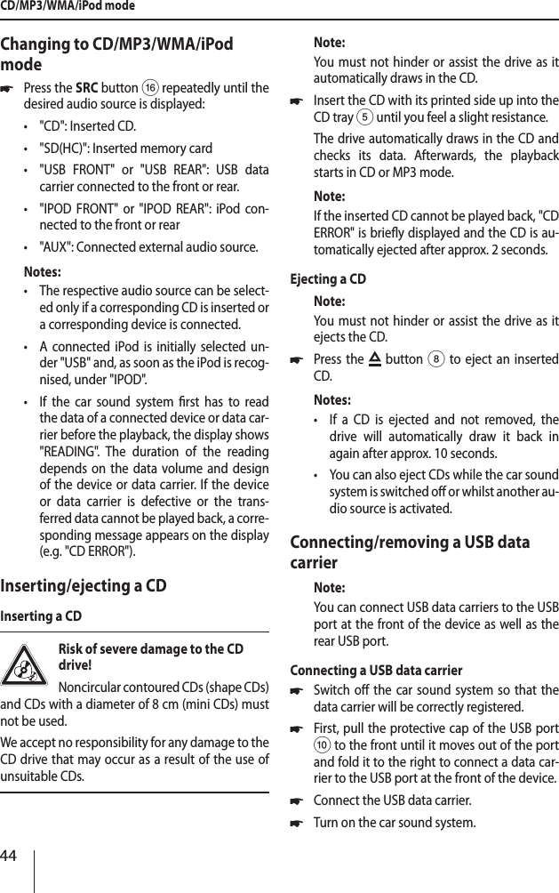 44Changing to CD/MP3/WMA/iPod mode *Press the SRCbutton @ repeatedly until the desired audio source is displayed: &bull;"CD": Inserted CD. &bull;"SD(HC)": Inserted memory card &bull;"USB FRONT" or "USB REAR": USB data  carrier connected to the front or rear. &bull;"IPOD FRONT" or "IPOD REAR": iPod con-nected to the front or rear &bull;"AUX": Connected external audio source.Notes: &bull;The respective audio source can be select-ed only if a corresponding CD is inserted or a corresponding device is connected. &bull;A connected iPod is initially selected un-der "USB" and, as soon as the iPod is recog-nised, under "IPOD". &bull;If the car sound system rst has to read the data of a connected device or data car-rier before the playback, the display shows "READING". The duration of the reading depends on the data volume and design of the device or data carrier. If the device or data carrier is defective or the trans-ferred data cannot be played back, a corre-sponding message appears on the display  (e.g. "CD ERROR").Inserting/ejecting a CDInserting a CDRisk of severe damage to the CD drive! Noncircular contoured CDs (shape CDs) and CDs with a diameter of 8 cm (mini CDs) must not be used.We accept no responsibility for any damage to the CD drive that may occur as a result of the use of unsuitable CDs.Note:You must not hinder or assist the drive as it automatically draws in the CD. *Insert the CD with its printed side up into the CD tray 5 until you feel a slight resistance.The drive automatically draws in the CD and checks its data. Afterwards, the playback starts in CD or MP3 mode. Note:If the inserted CD cannot be played back, "CD ERROR" is briey displayed and the CD is au-tomatically ejected after approx. 2 seconds.Ejecting a CDNote:You must not hinder or assist the drive as it ejects the CD. *Press the   button 8 to eject an inserted CD.Notes: &bull;If a CD is ejected and not removed, the drive will automatically draw it back in again after approx. 10 seconds. &bull;You can also eject CDs while the car sound system is switched o or whilst another au-dio source is activated. Connecting/removing a USB data carrierNote:You can connect USB data carriers to the USB port at the front of the device as well as the rear USB port.Connecting a USB data carrier *Switch o the car sound system so that the data carrier will be correctly registered. *First, pull the protective cap of the USB port : to the front until it moves out of the port and fold it to the right to connect a data car-rier to the USB port at the front of the device. *Connect the USB data carrier. *Turn on the car sound system.CD/MP3/WMA/iPod mode