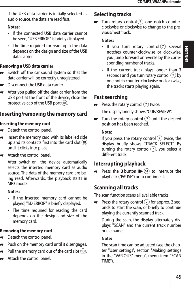 45ENGLISHIf the USB data carrier is initially selected as audio source, the data are read rst.Notes: &bull;If the connected USB data carrier cannot be seen, "USB ERROR" is briey displayed. &bull;The time required for reading in the data depends on the design and size of the USB data carrier.Removing a USB data carrier *Switch o the car sound system so that the data carrier will be correctly unregistered. *Disconnect the USB data carrier. *After you pulled o the data carrier from the USB port at the front of the device, close the protective cap of the USB port :.Inserting/removing the memory cardInserting the memory card *Detach the control panel. *Insert the memory card with its labelled side up and its contacts rst into the card slotB until it clicks into place. *Attach the control panel.After switch-on, the device automatically selects the inserted memory card as audio source. The data of the memory card are be-ing read. Afterwards, the playback starts in MP3 mode.Notes: &bull;If the inserted memory card cannot be played, "SD ERROR" is briey displayed. &bull;The time required for reading the card depends on the design and size of the memory card.Removing the memory card *Detach the control panel. *Push on the memory card until it disengages.  *Pull the memory card out of the card slot B. *Attach the control panel.Selecting tracks *Turn rotary control 7 one notch counter-clockwise or clockwise to change to the pre-vious/next track.Notes: &bull;If you turn rotary control 7 several notches counter-clockwise or clockwise, you jump forward or reverse by the corre-sponding number of tracks. &bull;If the current track plays longer than 3 seconds and you turn rotary control 7 by one notch counter-clockwise or clockwise, the tracks starts playing again.Fast searching *Press the rotary control 7 twice.The display briey shows "CUE/REVIEW". *Turn the rotary control7 until the desired position has been reached. Note:If you press the rotary control 7 twice, the display briey shows "TRACK SELECT". By turning the rotary control 7, you select a dierent track. Interrupting playback *Press the 3 button   > to interrupt the playback ("PAUSE") or to continue it.Scanning all tracksThe scan function scans all available tracks. *Press the rotary control 7 for approx. 2 sec-onds to start the scan, or briey to continue playing the currently scanned track.During the scan, the display alternately dis-plays "SCAN" and the current track number or le name. Note:The scan time can be adjusted (see the chap-ter "User settings", section "Making settings in the "VARIOUS" menu", menu item "SCAN TIME"). CD/MP3/WMA/iPod mode